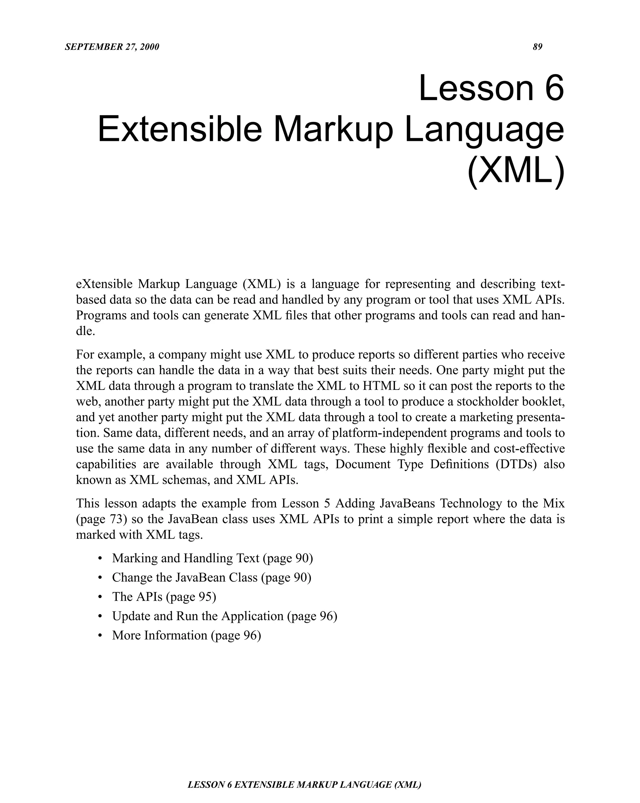 SEPTEMBER 27, 2000                                                                      89




                         Lesson 6
      Extensible Markup Language
                           (XML)

  eXtensible Markup Language (XML) is a language for representing and describing text-
  based data so the data can be read and handled by any program or tool that uses XML APIs.
  Programs and tools can generate XML ﬁles that other programs and tools can read and han-
  dle.
  For example, a company might use XML to produce reports so different parties who receive
  the reports can handle the data in a way that best suits their needs. One party might put the
  XML data through a program to translate the XML to HTML so it can post the reports to the
  web, another party might put the XML data through a tool to produce a stockholder booklet,
  and yet another party might put the XML data through a tool to create a marketing presenta-
  tion. Same data, different needs, and an array of platform-independent programs and tools to
  use the same data in any number of different ways. These highly ﬂexible and cost-effective
  capabilities are available through XML tags, Document Type Deﬁnitions (DTDs) also
  known as XML schemas, and XML APIs.
  This lesson adapts the example from Lesson 5 Adding JavaBeans Technology to the Mix
  (page 73) so the JavaBean class uses XML APIs to print a simple report where the data is
  marked with XML tags.
      •   Marking and Handling Text (page 90)
      •   Change the JavaBean Class (page 90)
      •   The APIs (page 95)
      •   Update and Run the Application (page 96)
      •   More Information (page 96)




                       LESSON 6 EXTENSIBLE MARKUP LANGUAGE (XML)
 
