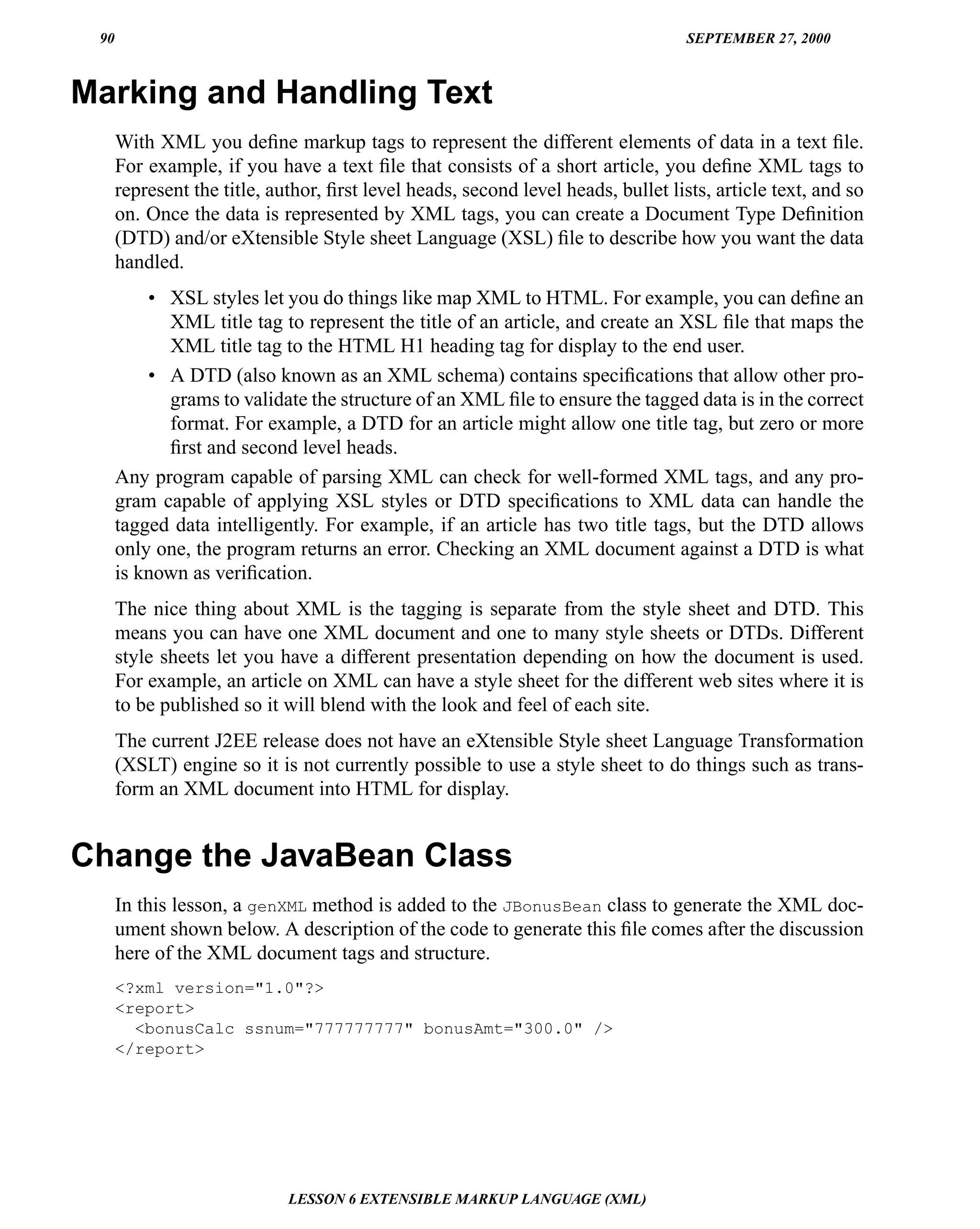90                                                                                SEPTEMBER 27, 2000



Marking and Handling Text
      With XML you deﬁne markup tags to represent the different elements of data in a text ﬁle.
      For example, if you have a text ﬁle that consists of a short article, you deﬁne XML tags to
      represent the title, author, ﬁrst level heads, second level heads, bullet lists, article text, and so
      on. Once the data is represented by XML tags, you can create a Document Type Deﬁnition
      (DTD) and/or eXtensible Style sheet Language (XSL) ﬁle to describe how you want the data
      handled.
          • XSL styles let you do things like map XML to HTML. For example, you can deﬁne an
            XML title tag to represent the title of an article, and create an XSL ﬁle that maps the
            XML title tag to the HTML H1 heading tag for display to the end user.
          • A DTD (also known as an XML schema) contains speciﬁcations that allow other pro-
            grams to validate the structure of an XML ﬁle to ensure the tagged data is in the correct
            format. For example, a DTD for an article might allow one title tag, but zero or more
            ﬁrst and second level heads.
      Any program capable of parsing XML can check for well-formed XML tags, and any pro-
      gram capable of applying XSL styles or DTD speciﬁcations to XML data can handle the
      tagged data intelligently. For example, if an article has two title tags, but the DTD allows
      only one, the program returns an error. Checking an XML document against a DTD is what
      is known as veriﬁcation.
      The nice thing about XML is the tagging is separate from the style sheet and DTD. This
      means you can have one XML document and one to many style sheets or DTDs. Different
      style sheets let you have a different presentation depending on how the document is used.
      For example, an article on XML can have a style sheet for the different web sites where it is
      to be published so it will blend with the look and feel of each site.
      The current J2EE release does not have an eXtensible Style sheet Language Transformation
      (XSLT) engine so it is not currently possible to use a style sheet to do things such as trans-
      form an XML document into HTML for display.


Change the JavaBean Class
      In this lesson, a genXML method is added to the JBonusBean class to generate the XML doc-
      ument shown below. A description of the code to generate this ﬁle comes after the discussion
      here of the XML document tags and structure.
      <?xml version="1.0"?>
      <report>
        <bonusCalc ssnum="777777777" bonusAmt="300.0" />
      </report>




                             LESSON 6 EXTENSIBLE MARKUP LANGUAGE (XML)
 