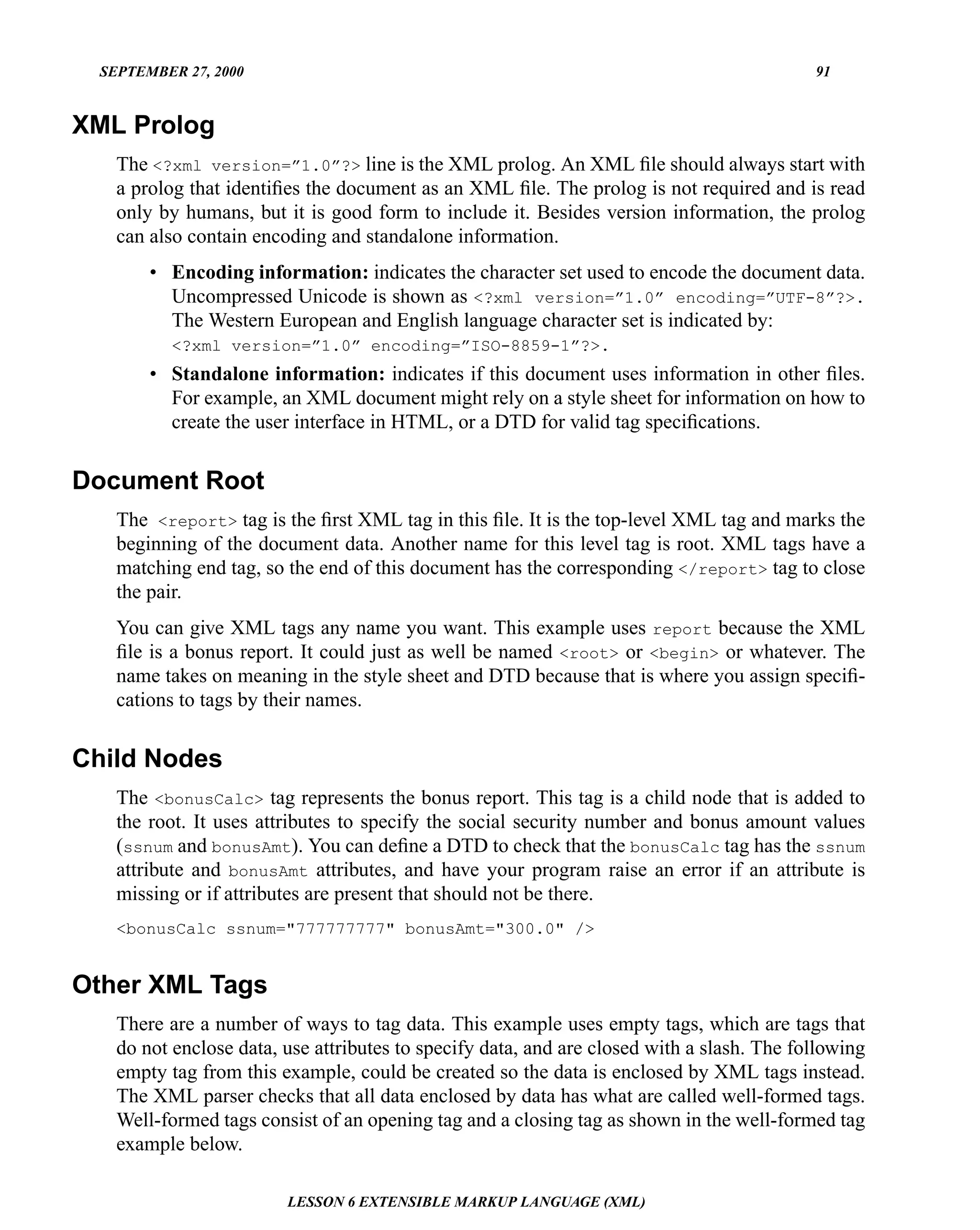 SEPTEMBER 27, 2000                                                                        91


XML Prolog
    The <?xml version=”1.0”?> line is the XML prolog. An XML ﬁle should always start with
    a prolog that identiﬁes the document as an XML ﬁle. The prolog is not required and is read
    only by humans, but it is good form to include it. Besides version information, the prolog
    can also contain encoding and standalone information.
        • Encoding information: indicates the character set used to encode the document data.
          Uncompressed Unicode is shown as <?xml version=”1.0” encoding=”UTF-8”?>.
          The Western European and English language character set is indicated by:
           <?xml version=”1.0” encoding=”ISO-8859-1”?>.
        • Standalone information: indicates if this document uses information in other ﬁles.
          For example, an XML document might rely on a style sheet for information on how to
          create the user interface in HTML, or a DTD for valid tag speciﬁcations.


Document Root
    The <report> tag is the ﬁrst XML tag in this ﬁle. It is the top-level XML tag and marks the
    beginning of the document data. Another name for this level tag is root. XML tags have a
    matching end tag, so the end of this document has the corresponding </report> tag to close
    the pair.
    You can give XML tags any name you want. This example uses report because the XML
    ﬁle is a bonus report. It could just as well be named <root> or <begin> or whatever. The
    name takes on meaning in the style sheet and DTD because that is where you assign speciﬁ-
    cations to tags by their names.


Child Nodes
    The <bonusCalc> tag represents the bonus report. This tag is a child node that is added to
    the root. It uses attributes to specify the social security number and bonus amount values
    (ssnum and bonusAmt). You can deﬁne a DTD to check that the bonusCalc tag has the ssnum
    attribute and bonusAmt attributes, and have your program raise an error if an attribute is
    missing or if attributes are present that should not be there.
    <bonusCalc ssnum="777777777" bonusAmt="300.0" />


Other XML Tags
    There are a number of ways to tag data. This example uses empty tags, which are tags that
    do not enclose data, use attributes to specify data, and are closed with a slash. The following
    empty tag from this example, could be created so the data is enclosed by XML tags instead.
    The XML parser checks that all data enclosed by data has what are called well-formed tags.
    Well-formed tags consist of an opening tag and a closing tag as shown in the well-formed tag
    example below.

                         LESSON 6 EXTENSIBLE MARKUP LANGUAGE (XML)
 
