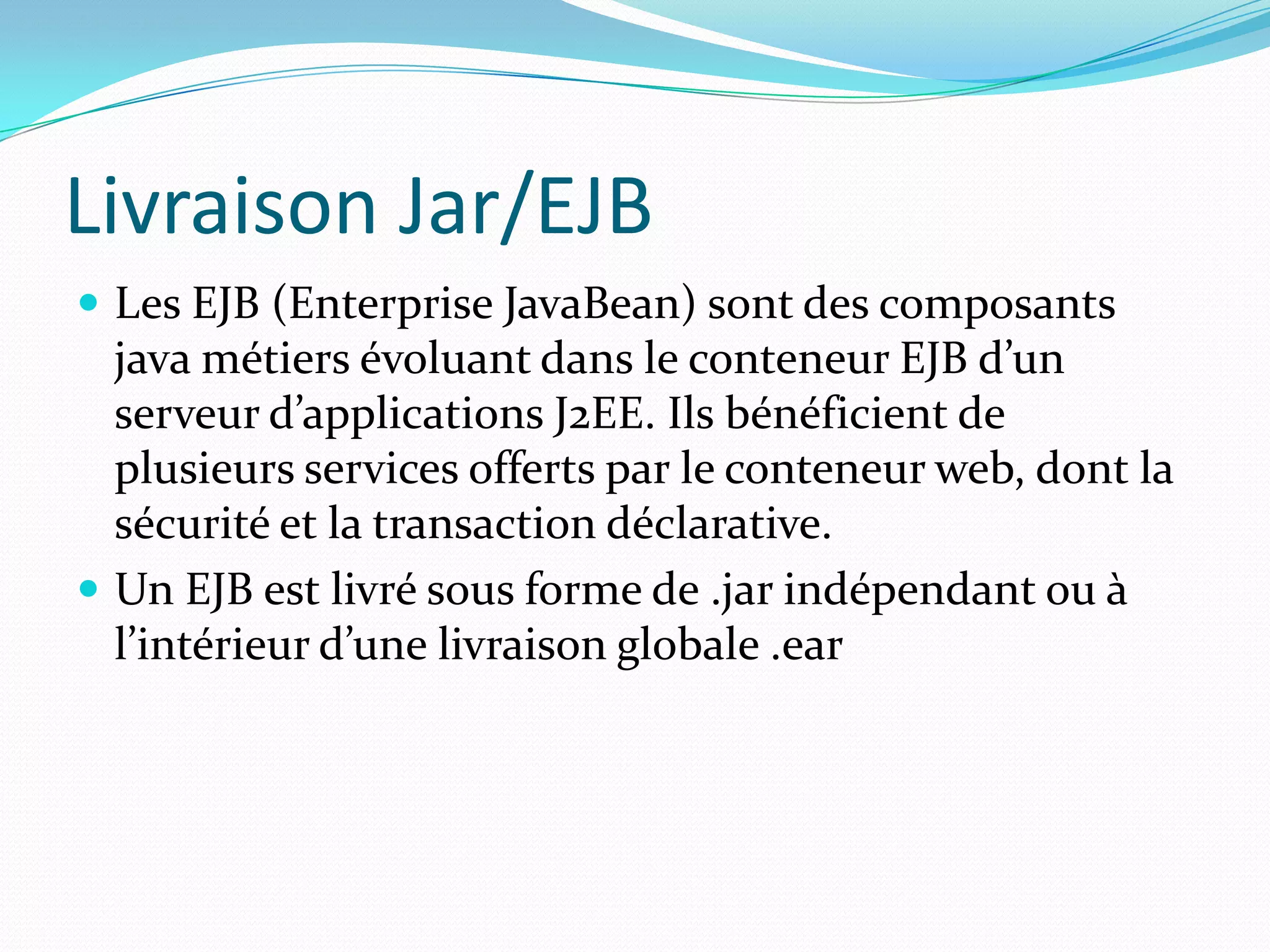 Livraison Jar/EJB
 Les EJB (Enterprise JavaBean) sont des composants
  java métiers évoluant dans le conteneur EJB d’un
  serveur d’applications J2EE. Ils bénéficient de
  plusieurs services offerts par le conteneur web, dont la
  sécurité et la transaction déclarative.
 Un EJB est livré sous forme de .jar indépendant ou à
  l’intérieur d’une livraison globale .ear
 