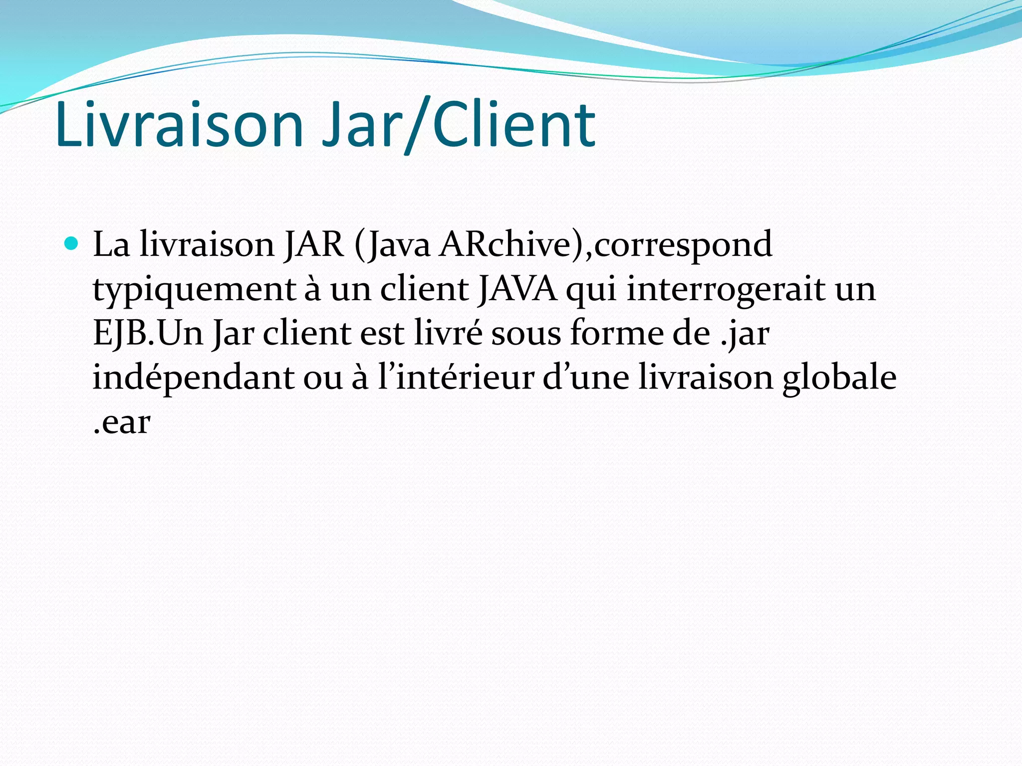 Livraison Jar/Client
 La livraison JAR (Java ARchive),correspond
 typiquement à un client JAVA qui interrogerait un
 EJB.Un Jar client est livré sous forme de .jar
 indépendant ou à l’intérieur d’une livraison globale
 .ear
 