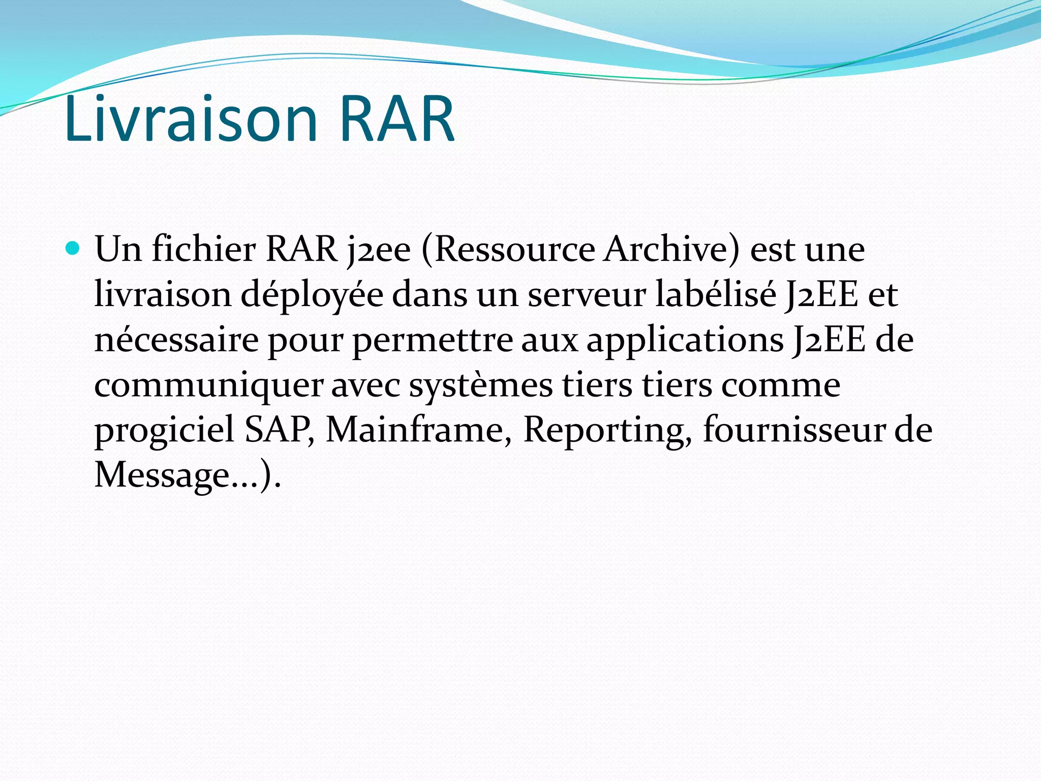 Livraison RAR
 Un fichier RAR j2ee (Ressource Archive) est une
 livraison déployée dans un serveur labélisé J2EE et
 nécessaire pour permettre aux applications J2EE de
 communiquer avec systèmes tiers tiers comme
 progiciel SAP, Mainframe, Reporting, fournisseur de
 Message...).
 