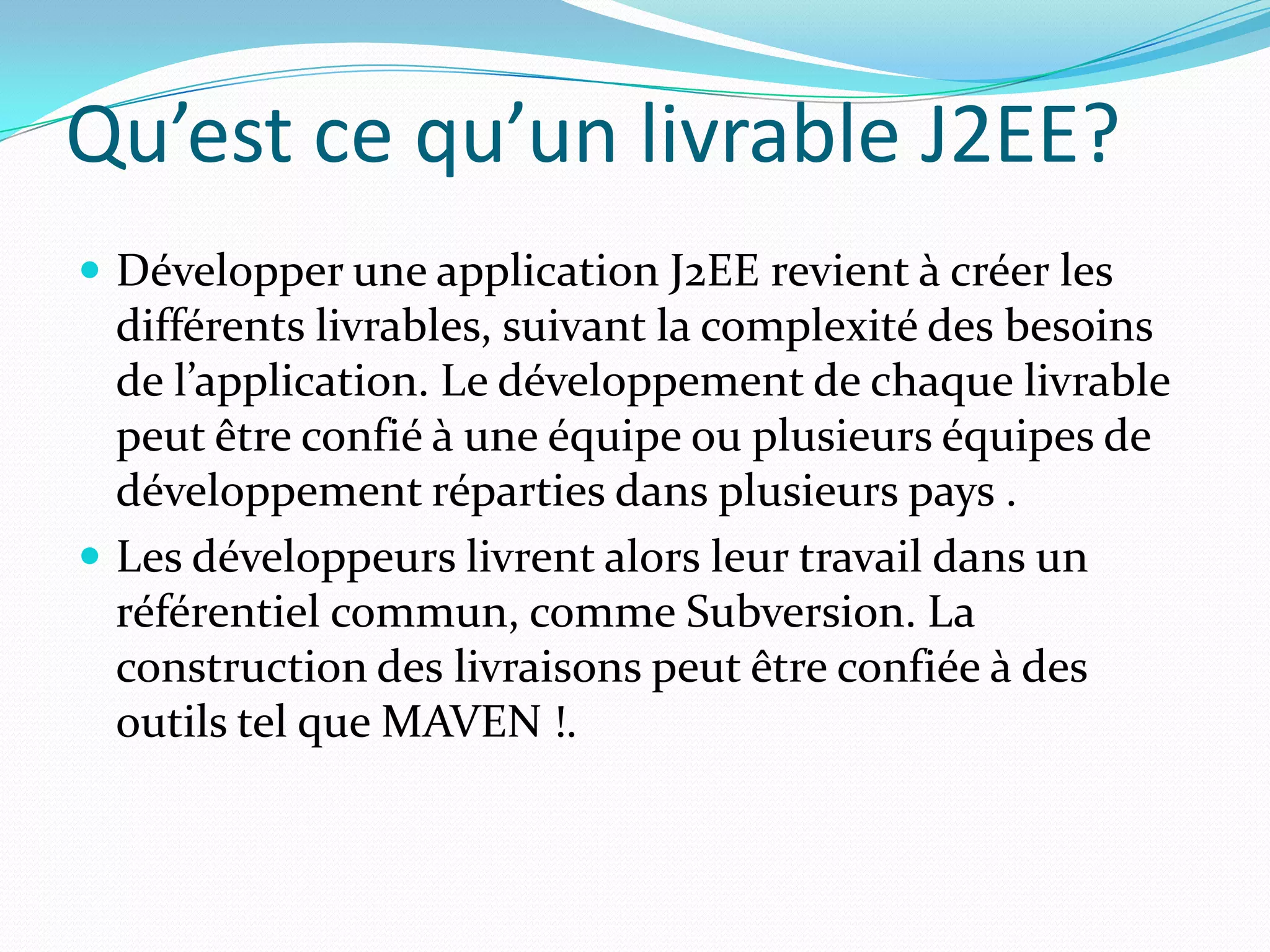 Qu’est ce qu’un livrable J2EE?
 Développer une application J2EE revient à créer les
  différents livrables, suivant la complexité des besoins
  de l’application. Le développement de chaque livrable
  peut être confié à une équipe ou plusieurs équipes de
  développement réparties dans plusieurs pays .
 Les développeurs livrent alors leur travail dans un
  référentiel commun, comme Subversion. La
  construction des livraisons peut être confiée à des
  outils tel que MAVEN !.
 