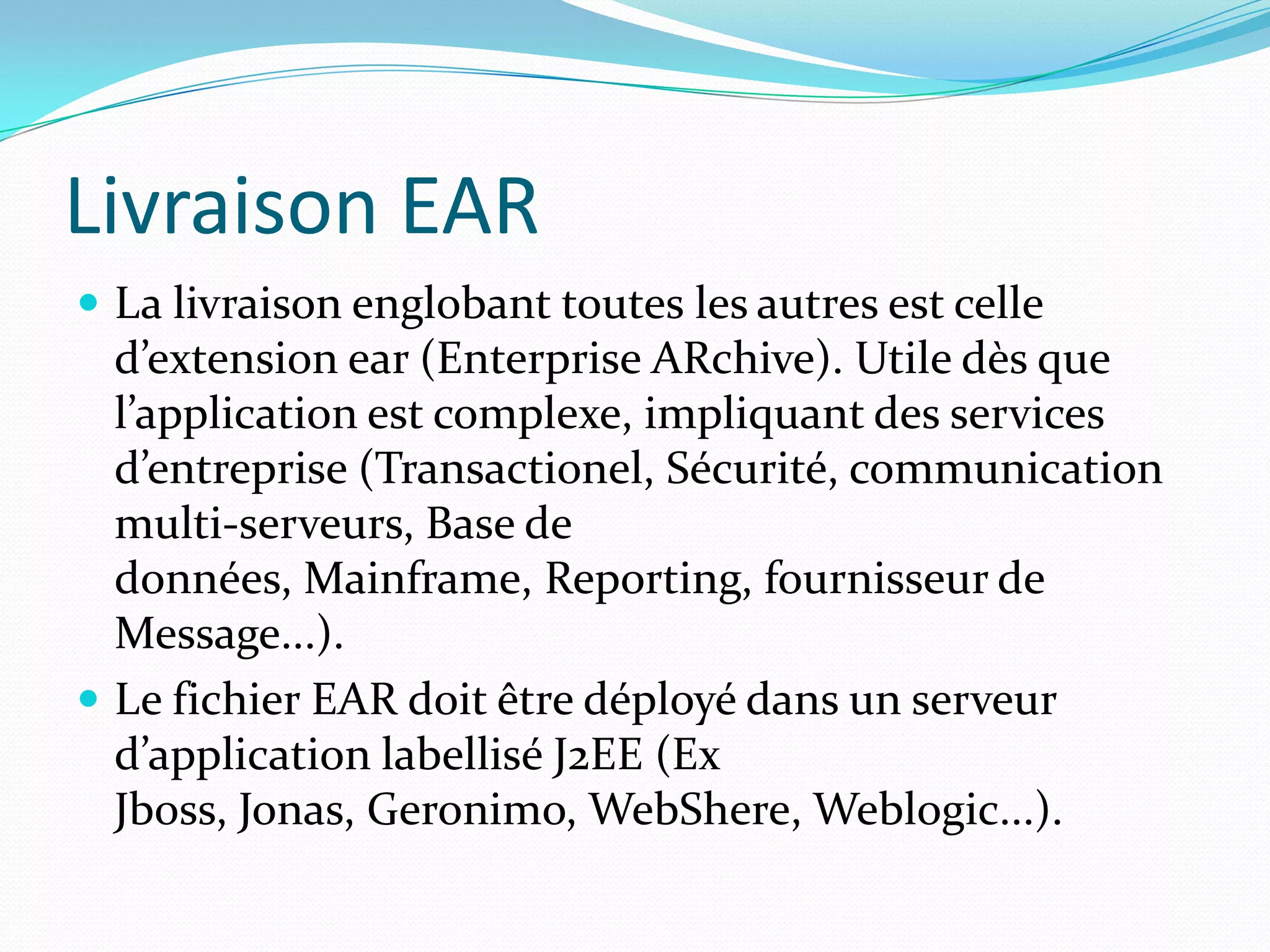 Livraison EAR
 La livraison englobant toutes les autres est celle
  d’extension ear (Enterprise ARchive). Utile dès que
  l’application est complexe, impliquant des services
  d’entreprise (Transactionel, Sécurité, communication
  multi-serveurs, Base de
  données, Mainframe, Reporting, fournisseur de
  Message...).
 Le fichier EAR doit être déployé dans un serveur
  d’application labellisé J2EE (Ex
  Jboss, Jonas, Geronimo, WebShere, Weblogic...).
 