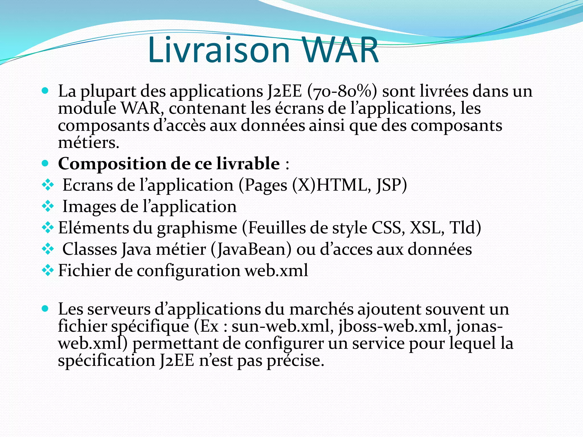 Livraison WAR
 La plupart des applications J2EE (70-80%) sont livrées dans un
  module WAR, contenant les écrans de l’applications, les
  composants d’accès aux données ainsi que des composants
  métiers.
 Composition de ce livrable :
 Ecrans de l’application (Pages (X)HTML, JSP)
 Images de l’application
 Eléments du graphisme (Feuilles de style CSS, XSL, Tld)
 Classes Java métier (JavaBean) ou d’acces aux données
 Fichier de configuration web.xml

 Les serveurs d’applications du marchés ajoutent souvent un
  fichier spécifique (Ex : sun-web.xml, jboss-web.xml, jonas-
  web.xml) permettant de configurer un service pour lequel la
  spécification J2EE n’est pas précise.
 