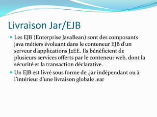 Livraison Jar/EJB
 Les EJB (Enterprise JavaBean) sont des composants
  java métiers évoluant dans le conteneur EJB d’un
  serveur d’applications J2EE. Ils bénéficient de
  plusieurs services offerts par le conteneur web, dont la
  sécurité et la transaction déclarative.
 Un EJB est livré sous forme de .jar indépendant ou à
  l’intérieur d’une livraison globale .ear
 