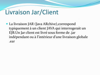 Livraison Jar/Client
 La livraison JAR (Java ARchive),correspond
 typiquement à un client JAVA qui interrogerait un
 EJB.Un Jar client est livré sous forme de .jar
 indépendant ou à l’intérieur d’une livraison globale
 .ear
 
