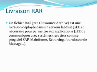 Livraison RAR
 Un fichier RAR j2ee (Ressource Archive) est une
 livraison déployée dans un serveur labélisé J2EE et
 nécessaire pour permettre aux applications J2EE de
 communiquer avec systèmes tiers tiers comme
 progiciel SAP, Mainframe, Reporting, fournisseur de
 Message...).
 