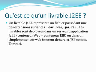 Qu’est ce qu’un livrable J2EE ?
 Un livrable J2EE représente un fichier possédant une
 des extensions suivantes : .ear, .war, .jar,.rar . Les
 livrables sont déployées dans un serveur d’application
 J2EE (conteneur Web + conteneur EJB) ou dans un
 simple conteneur web (moteur de servlet/JSP comme
 Tomcat).
 