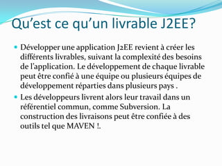 Qu’est ce qu’un livrable J2EE?
 Développer une application J2EE revient à créer les
  différents livrables, suivant la complexité des besoins
  de l’application. Le développement de chaque livrable
  peut être confié à une équipe ou plusieurs équipes de
  développement réparties dans plusieurs pays .
 Les développeurs livrent alors leur travail dans un
  référentiel commun, comme Subversion. La
  construction des livraisons peut être confiée à des
  outils tel que MAVEN !.
 