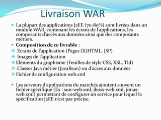 Livraison WAR
 La plupart des applications J2EE (70-80%) sont livrées dans un
  module WAR, contenant les écrans de l’applications, les
  composants d’accès aux données ainsi que des composants
  métiers.
 Composition de ce livrable :
 Ecrans de l’application (Pages (X)HTML, JSP)
 Images de l’application
 Eléments du graphisme (Feuilles de style CSS, XSL, Tld)
 Classes Java métier (JavaBean) ou d’acces aux données
 Fichier de configuration web.xml

 Les serveurs d’applications du marchés ajoutent souvent un
  fichier spécifique (Ex : sun-web.xml, jboss-web.xml, jonas-
  web.xml) permettant de configurer un service pour lequel la
  spécification J2EE n’est pas précise.
 