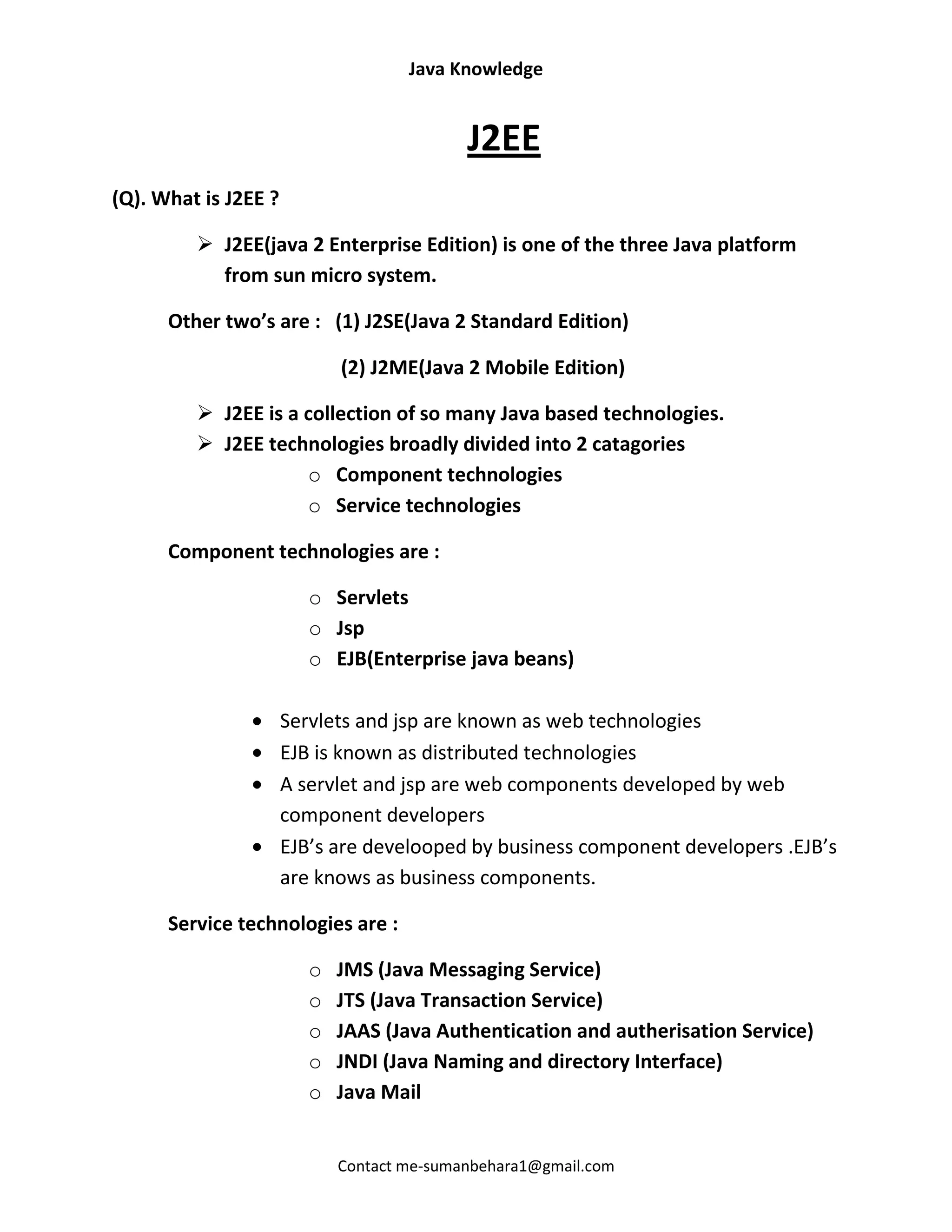 Java Knowledge


                                            J2EE
(Q). What is J2EE ?

          J2EE(java 2 Enterprise Edition) is one of the three Java platform
           from sun micro system.

      Other two’s are : (1) J2SE(Java 2 Standard Edition)

                             (2) J2ME(Java 2 Mobile Edition)

          J2EE is a collection of so many Java based technologies.
          J2EE technologies broadly divided into 2 catagories
                     o Component technologies
                     o Service technologies

      Component technologies are :

                         o Servlets
                         o Jsp
                         o EJB(Enterprise java beans)

                      Servlets and jsp are known as web technologies
                      EJB is known as distributed technologies
                      A servlet and jsp are web components developed by web
                      component developers
                      EJB’s are develooped by business component developers .EJB’s
                      are knows as business components.

      Service technologies are :

                         o   JMS (Java Messaging Service)
                         o   JTS (Java Transaction Service)
                         o   JAAS (Java Authentication and autherisation Service)
                         o   JNDI (Java Naming and directory Interface)
                         o   Java Mail


                             Contact me-sumanbehara1@gmail.com
 