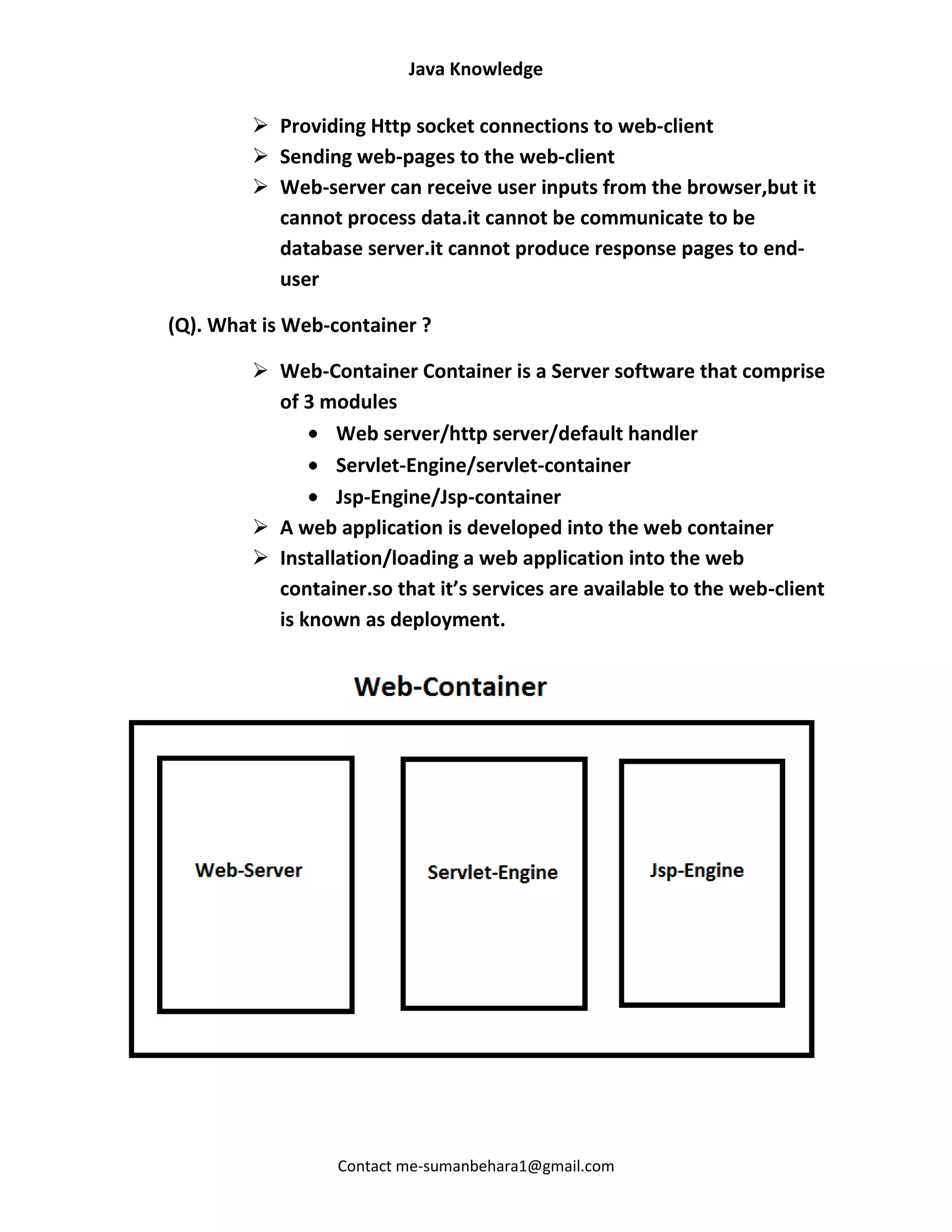 Java Knowledge

         Providing Http socket connections to web-client
         Sending web-pages to the web-client
         Web-server can receive user inputs from the browser,but it
          cannot process data.it cannot be communicate to be
          database server.it cannot produce response pages to end-
          user

(Q). What is Web-container ?

         Web-Container Container is a Server software that comprise
          of 3 modules
                 Web server/http server/default handler
                 Servlet-Engine/servlet-container
                 Jsp-Engine/Jsp-container
         A web application is developed into the web container
         Installation/loading a web application into the web
          container.so that it’s services are available to the web-client
          is known as deployment.




                  Contact me-sumanbehara1@gmail.com
 
