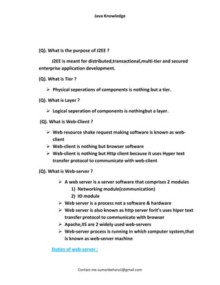 Java Knowledge




(Q). What is the purpose of J2EE ?

      J2EE is meant for distributed,transactional,multi-tier and secured
enterprise application development.

(Q). What is Tier ?

    Physical seperations of components is nothing but a tier.

(Q). What is Layer ?

    Logical seperation of components is nothingbut a layer.

(Q). What is Web-Client ?

    Web resource shake request making software is known as web-
     client
    Web-client is nothing but browser software
    Web-client is nothing but Http client because it uses Hyper text
     transfer protocol to communicate with web-client

(Q). What is Web-server ?

          A web server is a server software that comprises 2 modules
               1) Networking module(communication)
               2) IO module
          Web server is a process not a software & hardware
          Web server is also known as http server forit’s uses hiper text
           transfer protocol to communicate with browser
          Apache,IIS are 2 widely used web-servers
          Web-server process is running in which computer system,that
           is known as web-server machine

      Duties of web-server :


                      Contact me-sumanbehara1@gmail.com
 