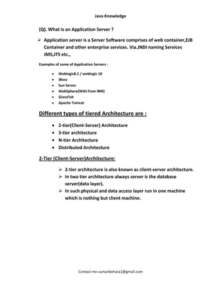 Java Knowledge

(Q). What is an Application Server ?

 Application server is a Server Software comprises of web container,EJB
  Container and other enterprise services. Via.JNDI naming Services
  JMS,JTS etc.,
Examples of some of Application Servers :

           Weblogic8.1 / weblogic 10
           JBoss
           Sun Server
           WebSphere(WAS from IBM)
           GlassFish
           Apache Tomcat

Different types of tiered Architecture are :
           2-tier(Client-Server) Architecture
           3-tier architecture
           N-tier Architecture
           Distributed Architecture

2-Tier (Client-Server)Architecture:

            2-tier architecture is also known as client-server architecture.
            In two tier architecture always server is the database
             server(data layer).
            In such physical and data access layer run in one machine
             which is nothing but client machine.




                       Contact me-sumanbehara1@gmail.com
 