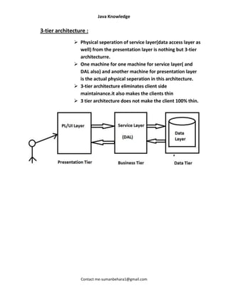 Java Knowledge


3-tier architecture :
               Physical seperation of service layer(data access layer as
                well) from the presentation layer is nothing but 3-tier
                architecturre.
               One machine for one machine for service layer( and
                DAL also) and another machine for presentation layer
                is the actual physical seperation in this architecture.
               3-tier architecture eliminates client side
                maintainance.it also makes the clients thin
               3 tier architecture does not make the client 100% thin.




                 Contact me-sumanbehara1@gmail.com
 