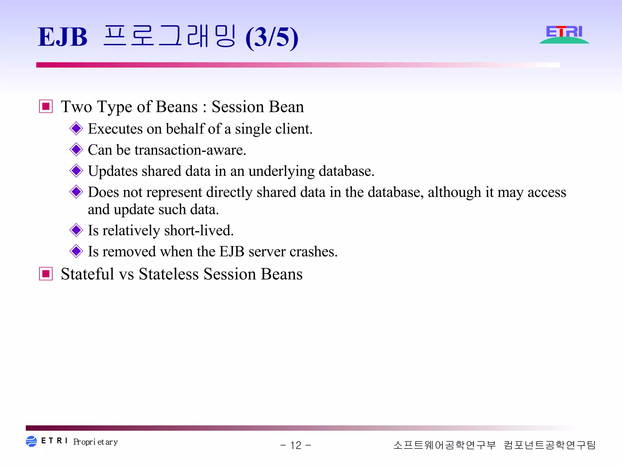 EJB 프로그래밍(3/5) Two Type of Beans : Session Bean Executes on behalf of a single client. Can be transaction-aware. Updates shared data in an underlying database. Does not represent directly shared data in the database, although it may access and update such data. Is relatively short-lived. Is removed when the EJB server crashes. Stateful vs Stateless Session Beans 