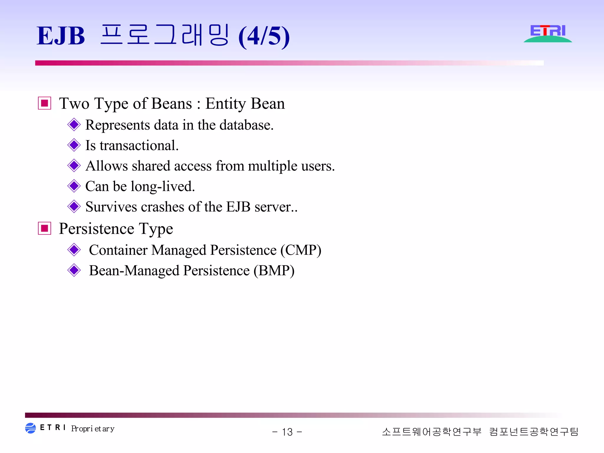 EJB 프로그래밍(4/5) Two Type of Beans : Entity Bean Represents data in the database. Is transactional. Allows shared access from multiple users. Can be long-lived. Survives crashes of the EJB server.. Persistence Type Container Managed Persistence (CMP) Bean-Managed Persistence (BMP) 