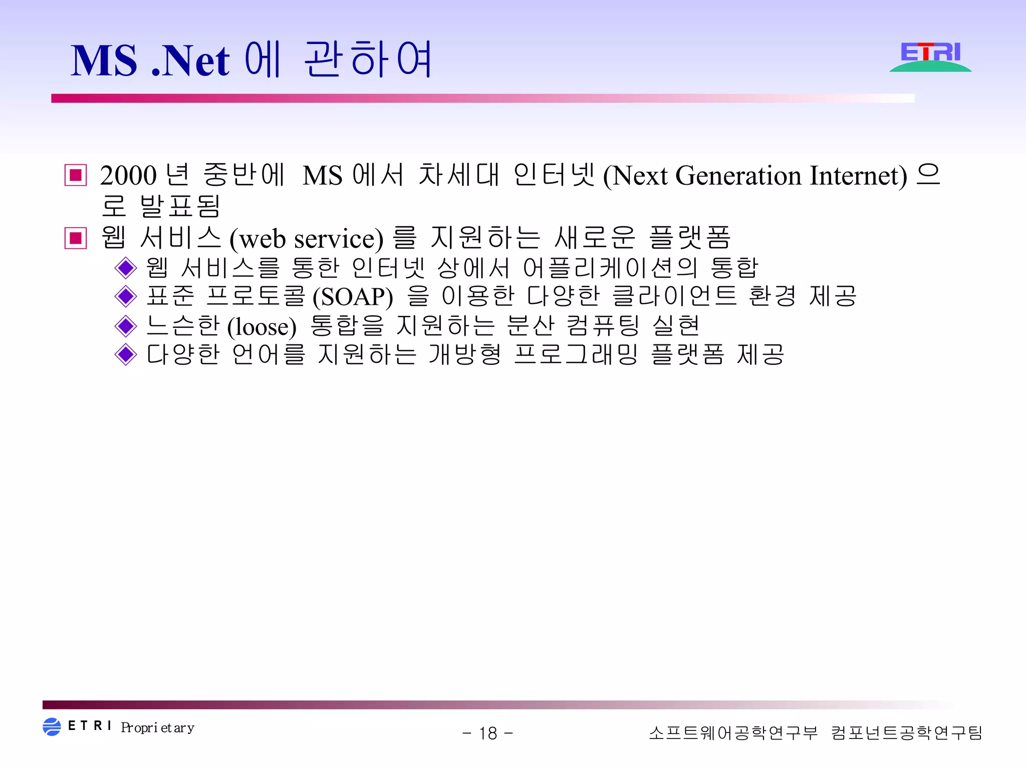 MS .Net에 관하여  2000 년 중반에  MS 에서 차세대 인터넷 (Next Generation Internet) 으로 발표됨 웹 서비스 (web service) 를 지원하는 새로운 플랫폼 웹 서비스를 통한 인터넷 상에서 어플리케이션의 통합 표준 프로토콜 (SOAP)  을 이용한 다양한 클라이언트 환경 제공 느슨한 (loose)  통합을 지원하는 분산 컴퓨팅 실현  다양한 언어를 지원하는 개방형 프로그래밍 플랫폼 제공 