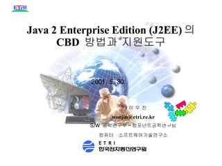Java 2 Enterprise Edition (J2EE) 의  CBD  방법과 지원도구 PD99- 부서번호 - 일련번호 별표 4( 국문 ) 2001. 5. 30. 컴퓨터  소프트웨어기술연구소 이 우 진 [email_address] S/W  공학연구부 - 컴포넌트공학연구팀 