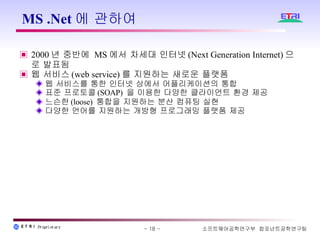 MS .Net에 관하여  2000 년 중반에  MS 에서 차세대 인터넷 (Next Generation Internet) 으로 발표됨 웹 서비스 (web service) 를 지원하는 새로운 플랫폼 웹 서비스를 통한 인터넷 상에서 어플리케이션의 통합 표준 프로토콜 (SOAP)  을 이용한 다양한 클라이언트 환경 제공 느슨한 (loose)  통합을 지원하는 분산 컴퓨팅 실현  다양한 언어를 지원하는 개방형 프로그래밍 플랫폼 제공 