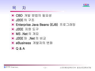 목  차 CBD  개발 방법의 필요성 J2EE 의 구조  Enterprise Java Beans (EJB)  프로그래밍 J2EE  지원 도구  MS .Net 의 개요 J2EE 와  .Net 의 비교 eBusiness  개발자의 변화 Q & A   