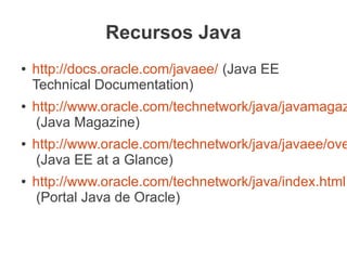 Recursos Java
●   http://docs.oracle.com/javaee/ (Java EE
    Technical Documentation)
●   http://www.oracle.com/technetwork/java/javamagaz
    (Java Magazine)
●   http://www.oracle.com/technetwork/java/javaee/ove
    (Java EE at a Glance)
●   http://www.oracle.com/technetwork/java/index.html
    (Portal Java de Oracle)
 