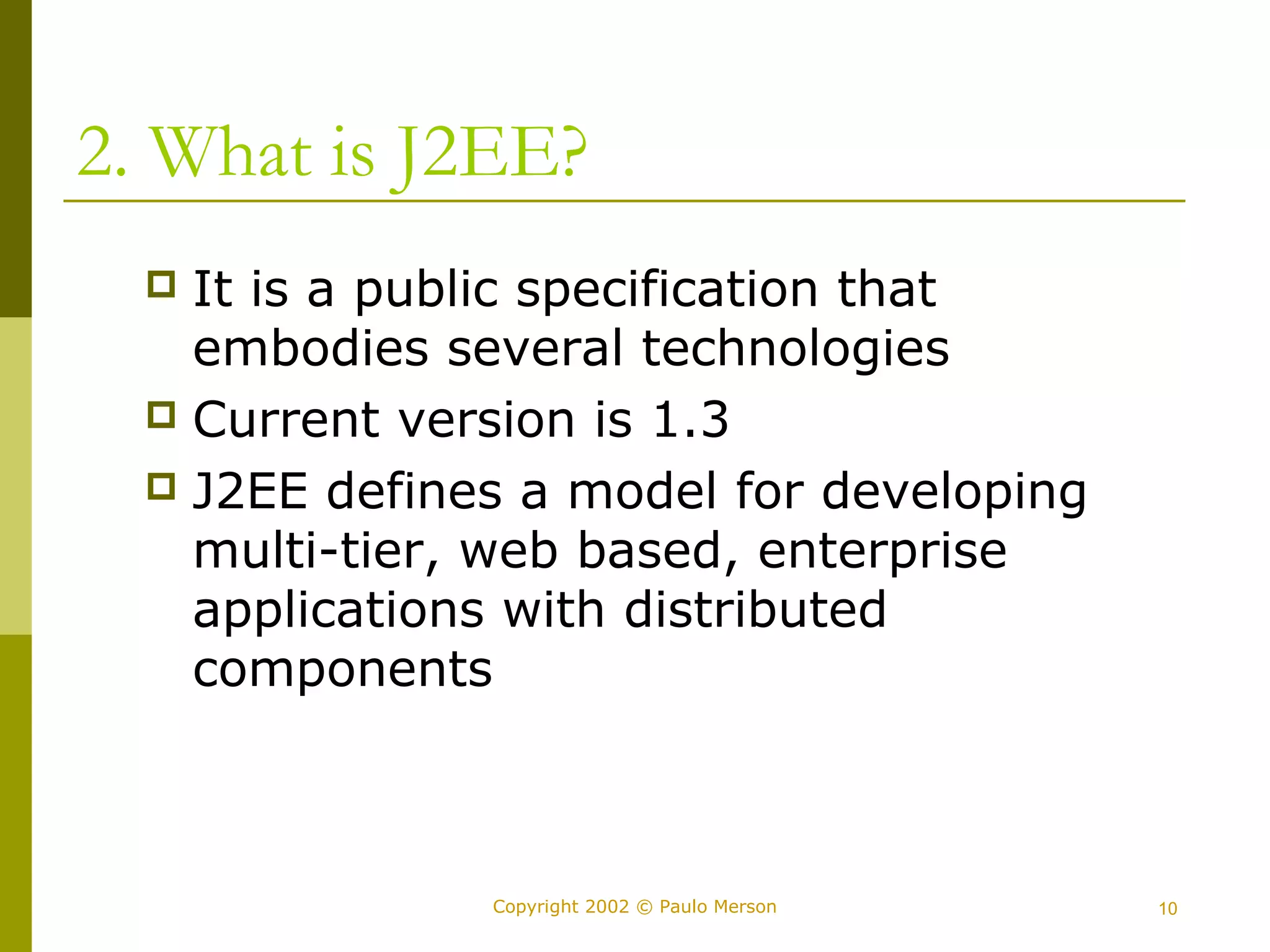 2. What is J2EE? 
 It is a public specification that 
embodies several technologies 
 Current version is 1.3 
 J2EE defines a model for developing 
multi-tier, web based, enterprise 
applications with distributed 
components 
Copyright 2002 © Paulo Merson 10 
 