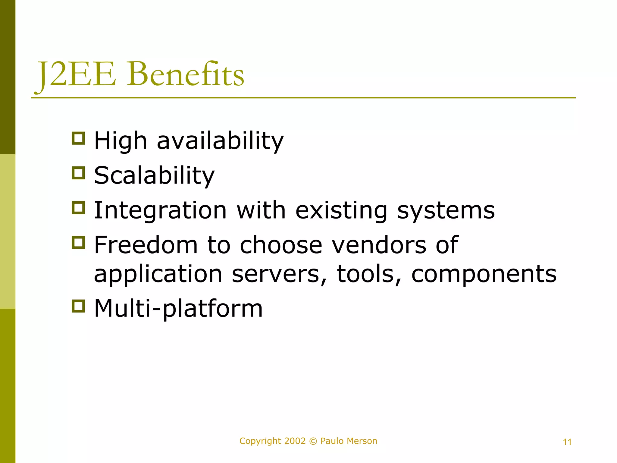 J2EE Benefits 
 High availability 
 Scalability 
 Integration with existing systems 
 Freedom to choose vendors of 
application servers, tools, components 
 Multi-platform 
Copyright 2002 © Paulo Merson 11 
 
