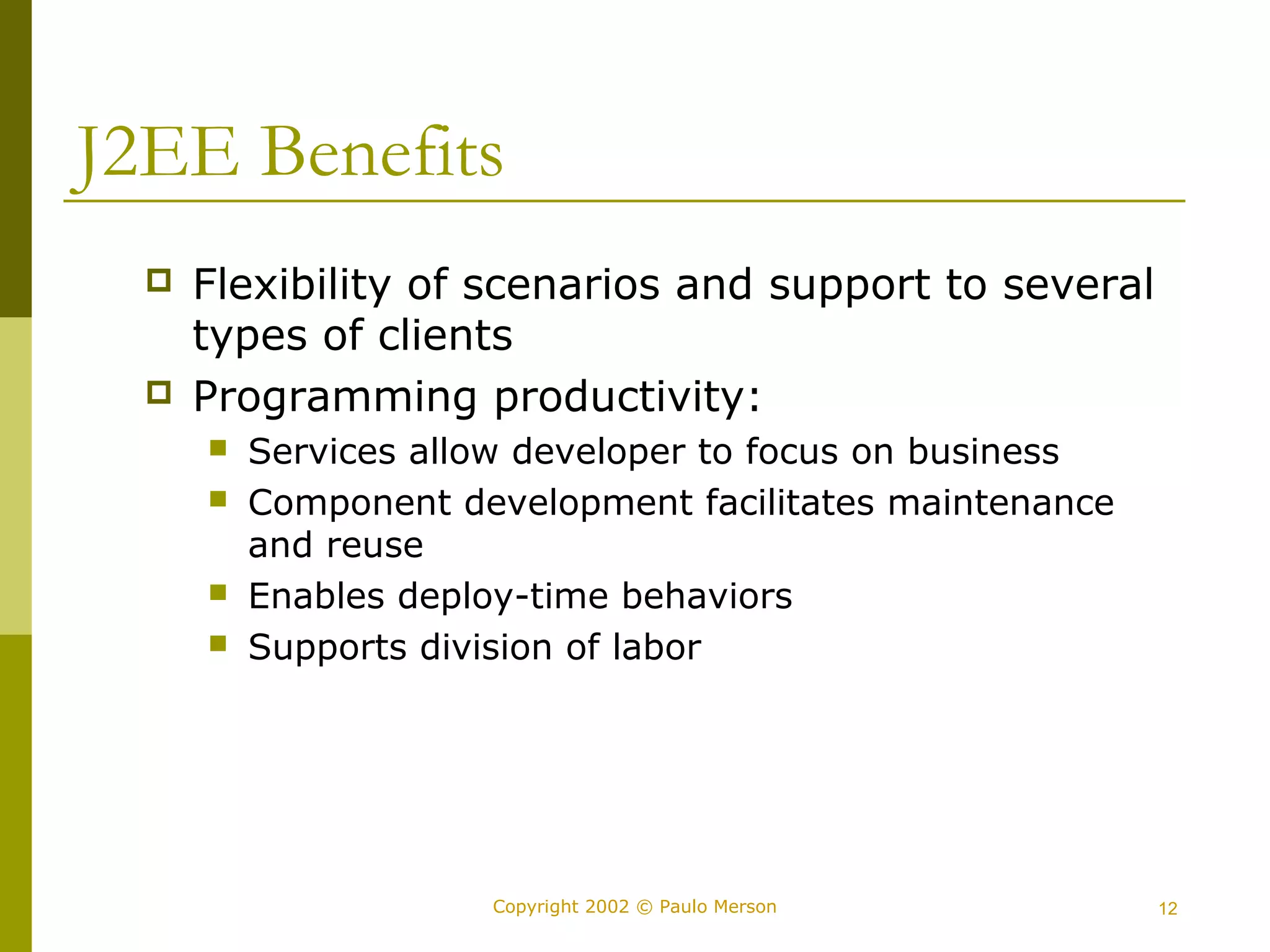 J2EE Benefits 
 Flexibility of scenarios and support to several 
types of clients 
 Programming productivity: 
 Services allow developer to focus on business 
 Component development facilitates maintenance 
and reuse 
 Enables deploy-time behaviors 
 Supports division of labor 
Copyright 2002 © Paulo Merson 12 
 