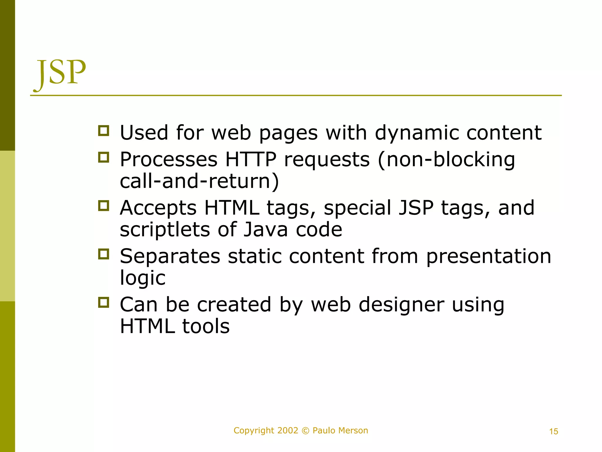 Copyright 2002 © Paulo Merson 15 
JSP 
 Used for web pages with dynamic content 
 Processes HTTP requests (non-blocking 
call-and-return) 
 Accepts HTML tags, special JSP tags, and 
scriptlets of Java code 
 Separates static content from presentation 
logic 
 Can be created by web designer using 
HTML tools 
 