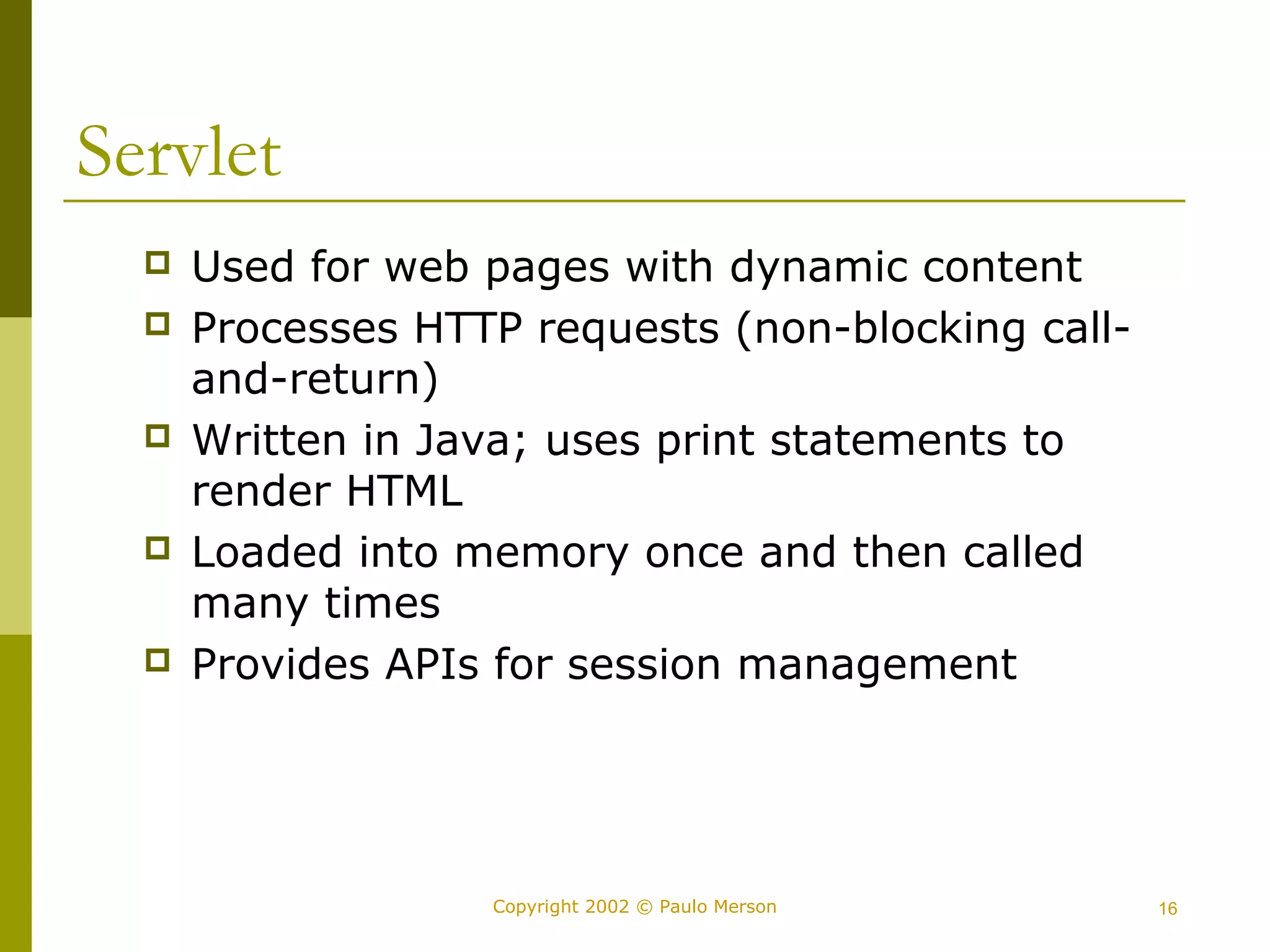 Copyright 2002 © Paulo Merson 16 
Servlet 
 Used for web pages with dynamic content 
 Processes HTTP requests (non-blocking call-and- 
return) 
 Written in Java; uses print statements to 
render HTML 
 Loaded into memory once and then called 
many times 
 Provides APIs for session management 
 