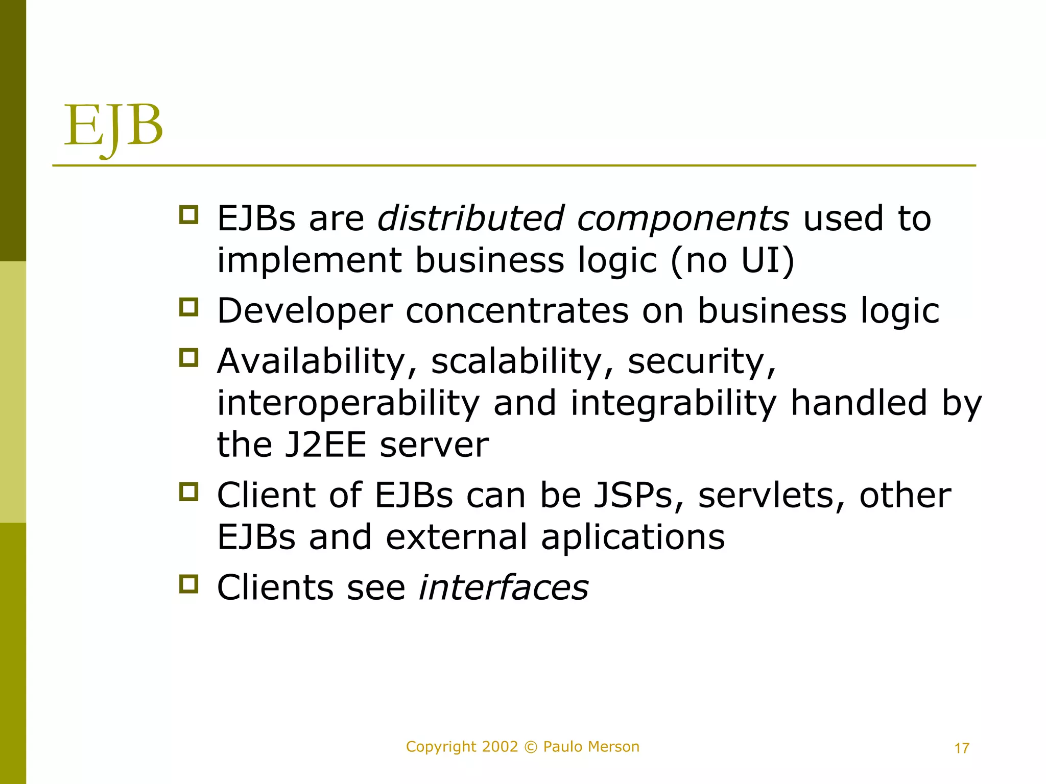 Copyright 2002 © Paulo Merson 17 
EJB 
 EJBs are distributed components used to 
implement business logic (no UI) 
 Developer concentrates on business logic 
 Availability, scalability, security, 
interoperability and integrability handled by 
the J2EE server 
 Client of EJBs can be JSPs, servlets, other 
EJBs and external aplications 
 Clients see interfaces 
 