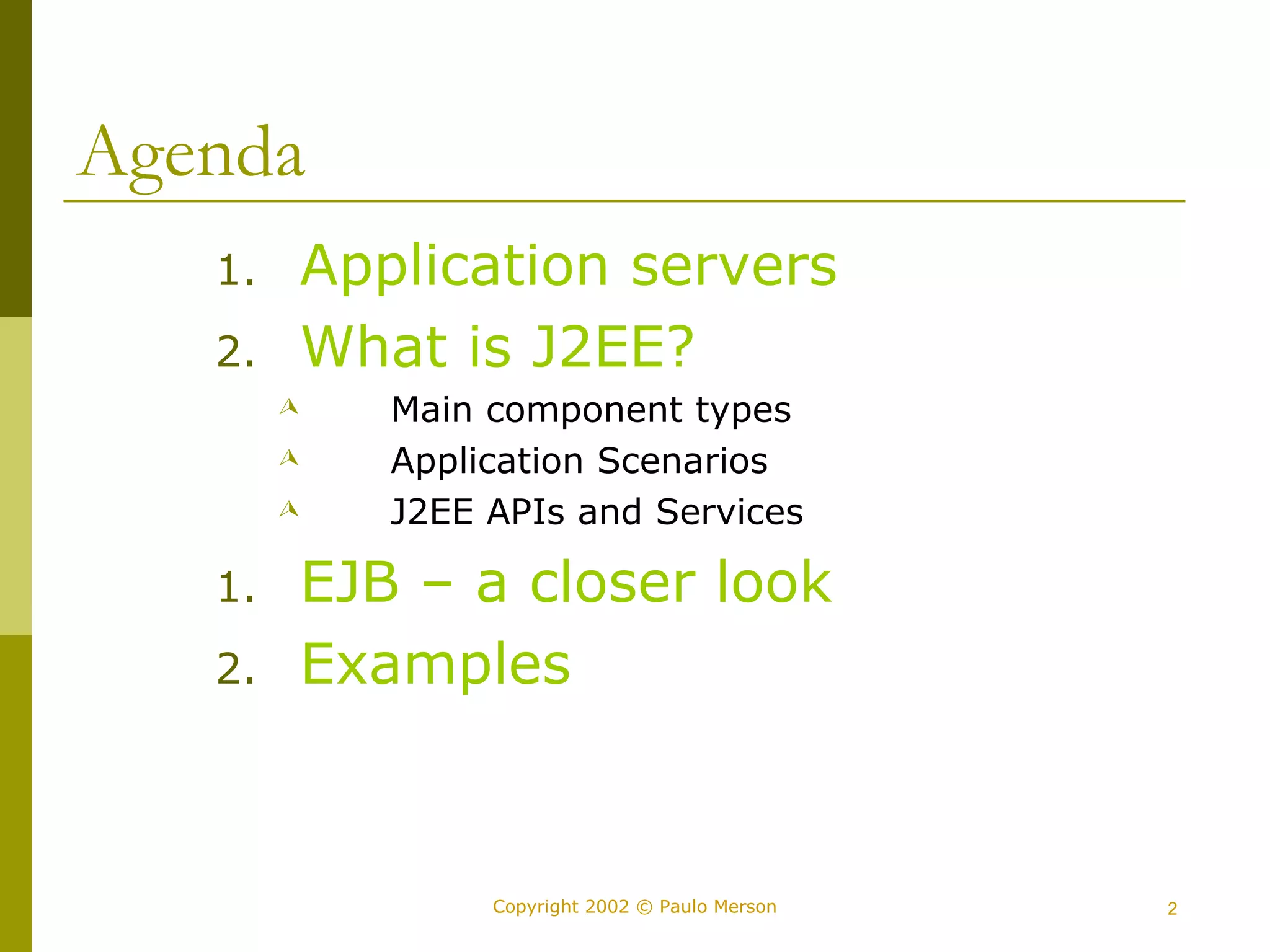 Copyright 2002 © Paulo Merson 2 
Agenda 
1. Application servers 
2. What is J2EE? 
 Main component types 
 Application Scenarios 
 J2EE APIs and Services 
1. EJB – a closer look 
2. Examples 
 