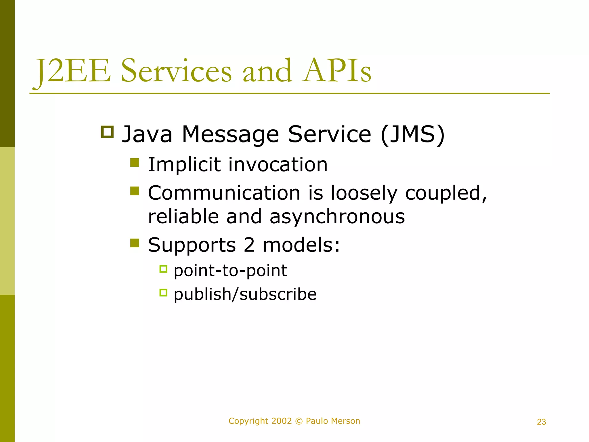 J2EE Services and APIs 
 Java Message Service (JMS) 
 Implicit invocation 
 Communication is loosely coupled, 
reliable and asynchronous 
 Supports 2 models: 
 point-to-point 
 publish/subscribe 
Copyright 2002 © Paulo Merson 23 
 