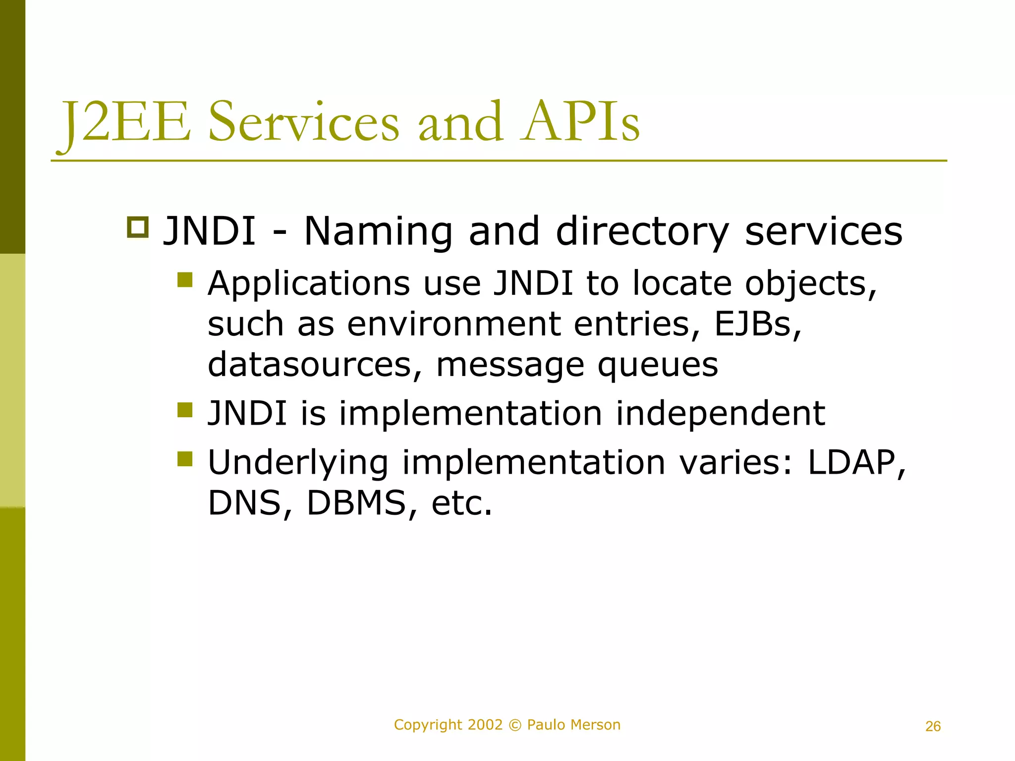 J2EE Services and APIs 
 JNDI - Naming and directory services 
 Applications use JNDI to locate objects, 
such as environment entries, EJBs, 
datasources, message queues 
 JNDI is implementation independent 
 Underlying implementation varies: LDAP, 
DNS, DBMS, etc. 
Copyright 2002 © Paulo Merson 26 
 