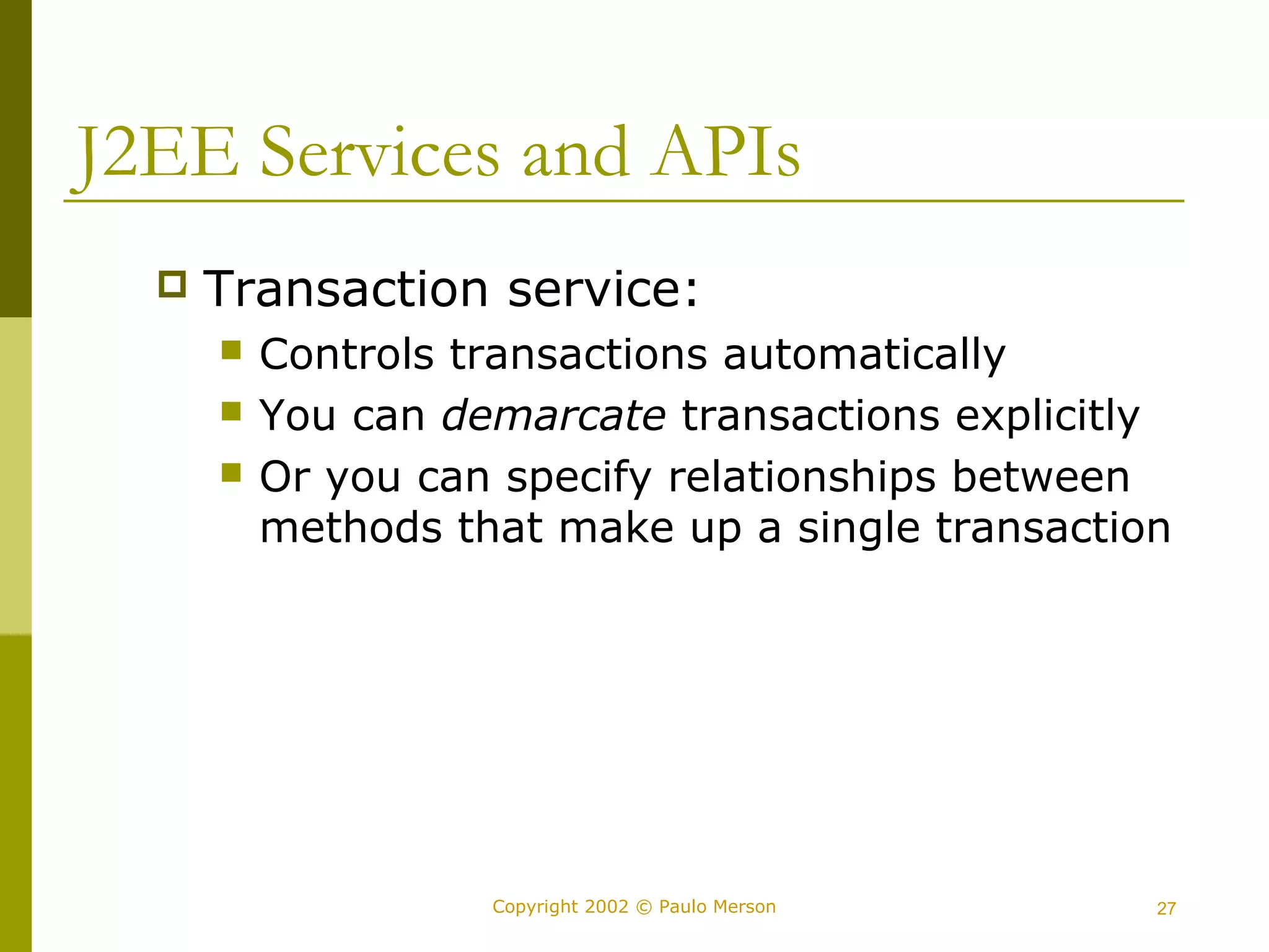 J2EE Services and APIs 
 Transaction service: 
 Controls transactions automatically 
 You can demarcate transactions explicitly 
 Or you can specify relationships between 
methods that make up a single transaction 
Copyright 2002 © Paulo Merson 27 
 