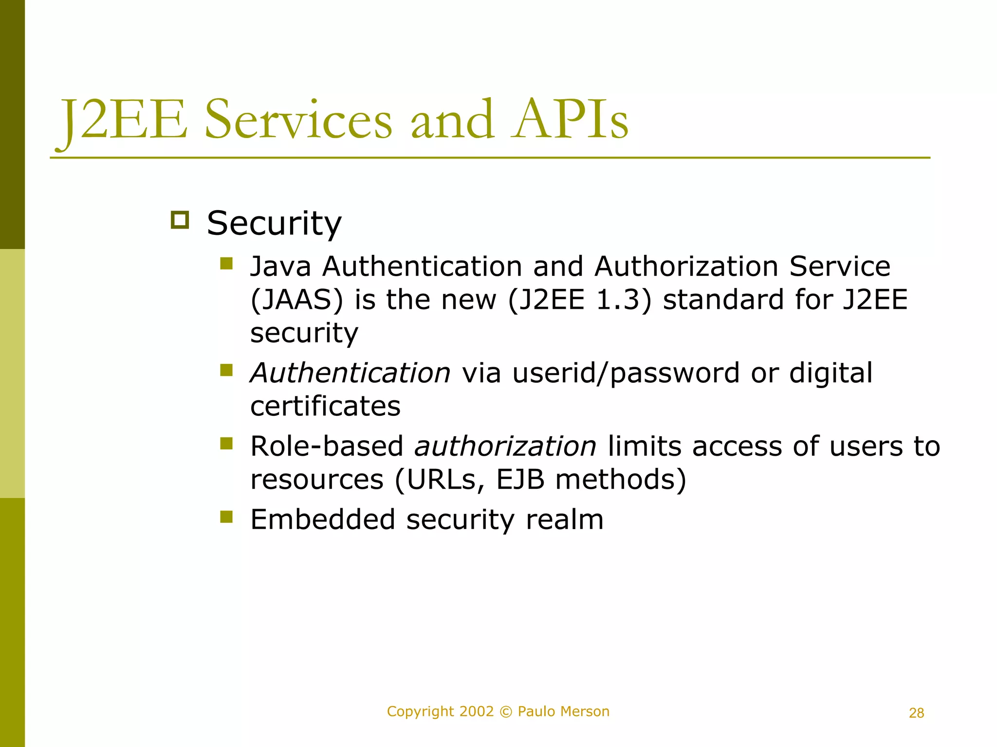 J2EE Services and APIs 
Copyright 2002 © Paulo Merson 28 
 Security 
 Java Authentication and Authorization Service 
(JAAS) is the new (J2EE 1.3) standard for J2EE 
security 
 Authentication via userid/password or digital 
certificates 
 Role-based authorization limits access of users to 
resources (URLs, EJB methods) 
 Embedded security realm 
 