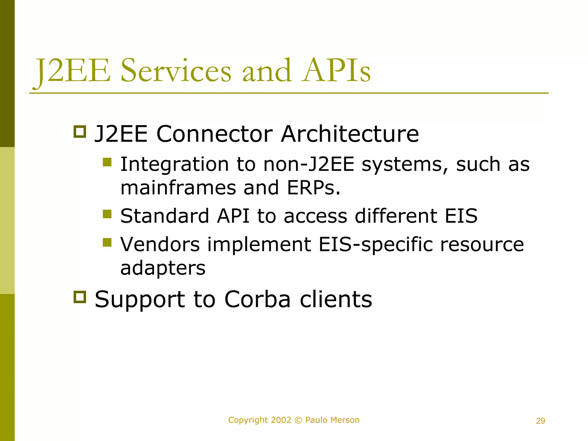J2EE Services and APIs 
 J2EE Connector Architecture 
 Integration to non-J2EE systems, such as 
mainframes and ERPs. 
 Standard API to access different EIS 
 Vendors implement EIS-specific resource 
adapters 
 Support to Corba clients 
Copyright 2002 © Paulo Merson 29 
 