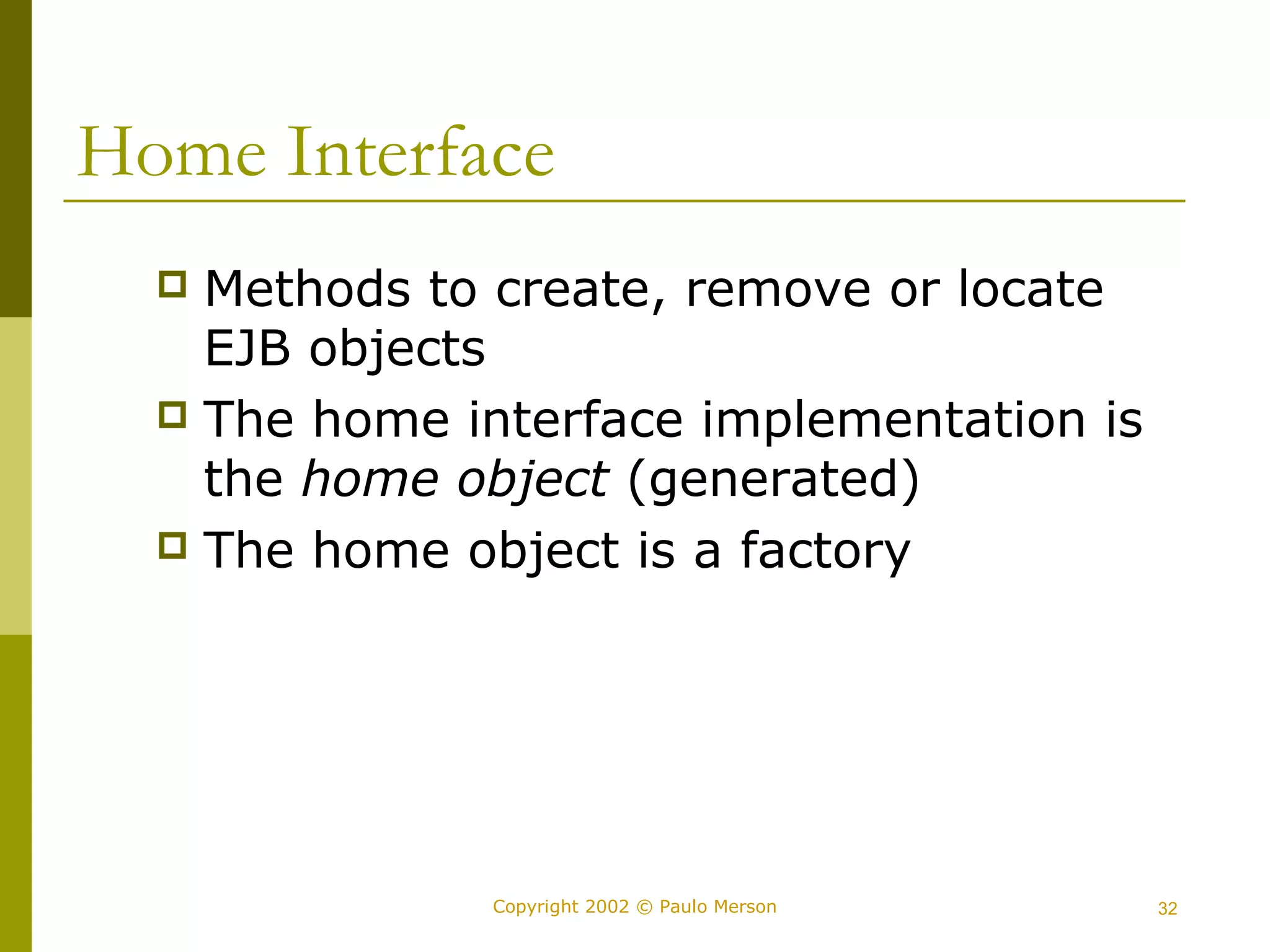 Home Interface 
 Methods to create, remove or locate 
EJB objects 
 The home interface implementation is 
the home object (generated) 
 The home object is a factory 
Copyright 2002 © Paulo Merson 32 
 