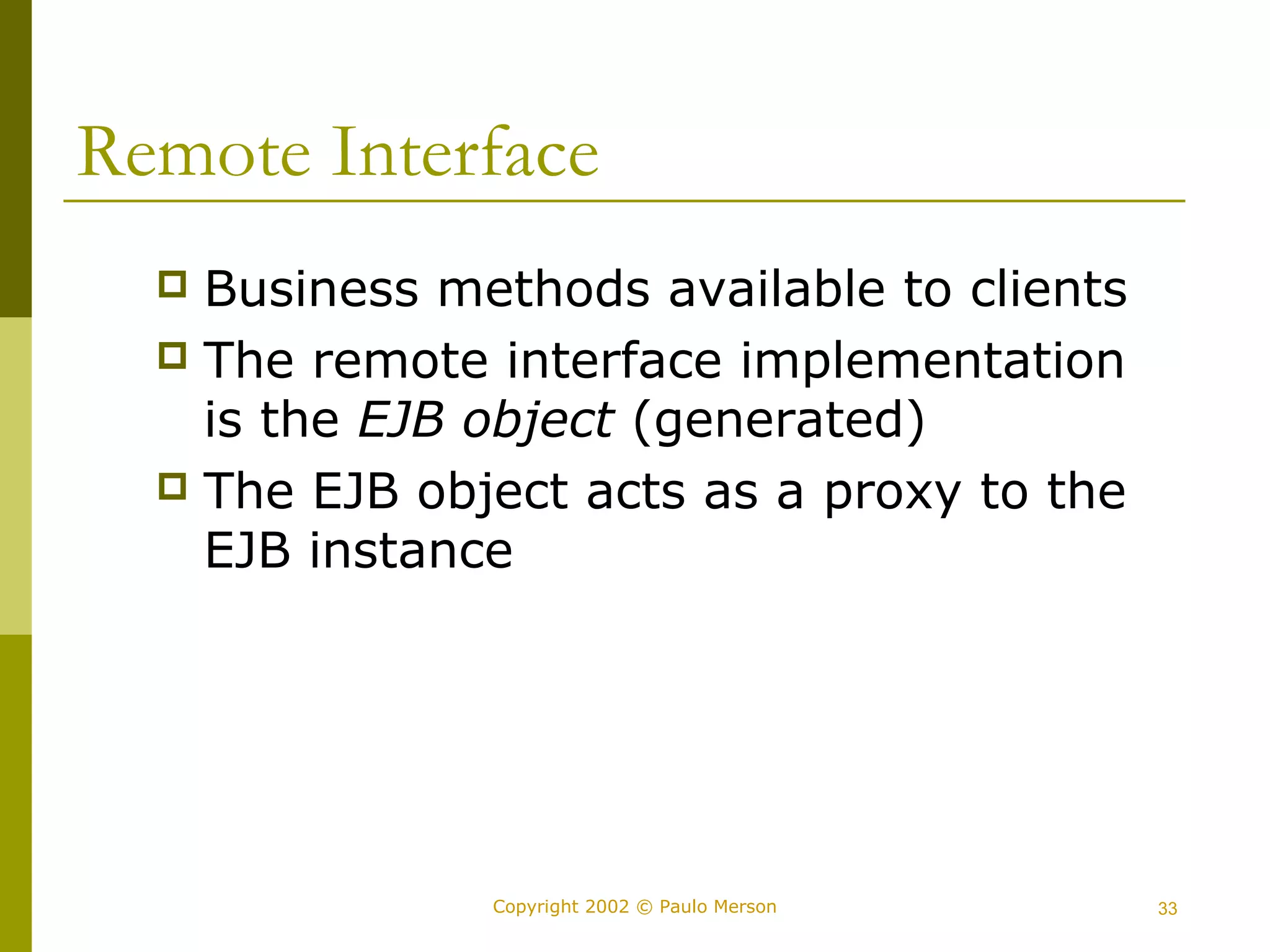 Remote Interface 
 Business methods available to clients 
 The remote interface implementation 
is the EJB object (generated) 
 The EJB object acts as a proxy to the 
EJB instance 
Copyright 2002 © Paulo Merson 33 
 