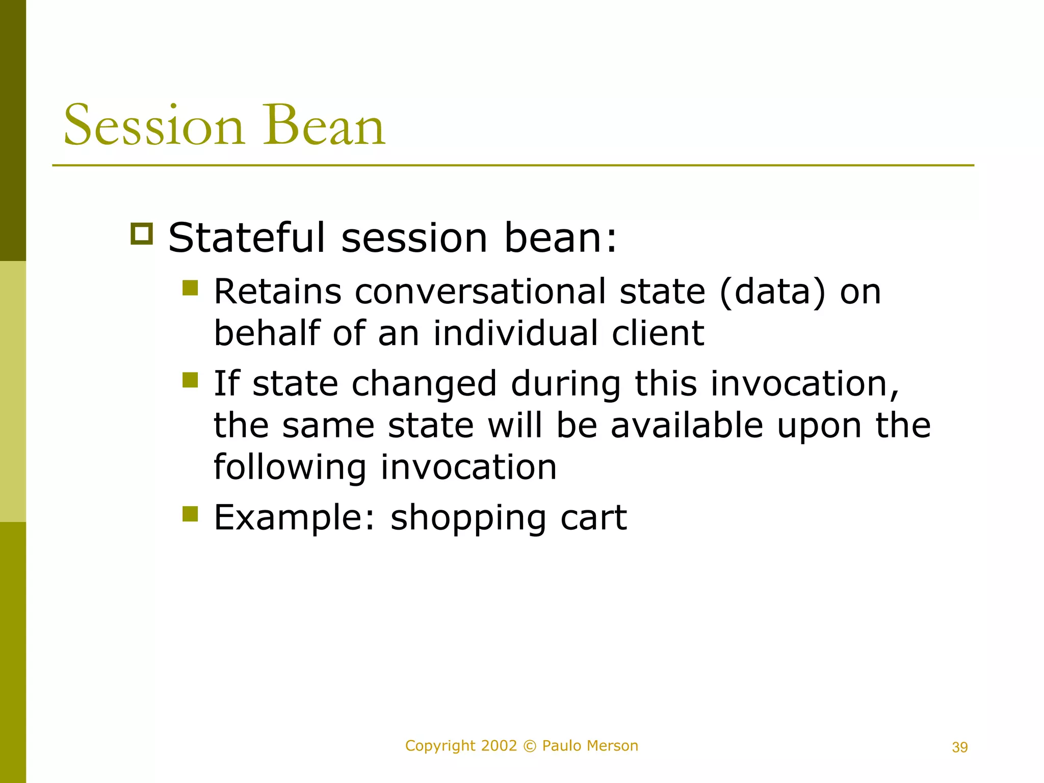 Copyright 2002 © Paulo Merson 39 
Session Bean 
 Stateful session bean: 
 Retains conversational state (data) on 
behalf of an individual client 
 If state changed during this invocation, 
the same state will be available upon the 
following invocation 
 Example: shopping cart 
 