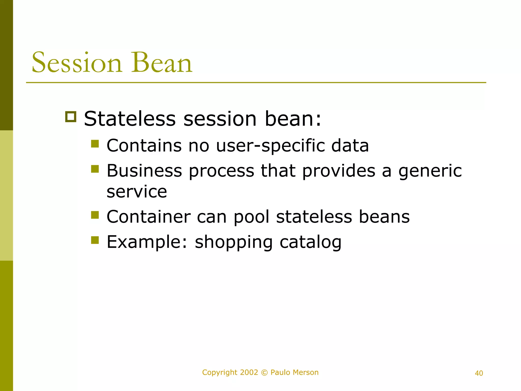 Copyright 2002 © Paulo Merson 40 
Session Bean 
 Stateless session bean: 
 Contains no user-specific data 
 Business process that provides a generic 
service 
 Container can pool stateless beans 
 Example: shopping catalog 
 
