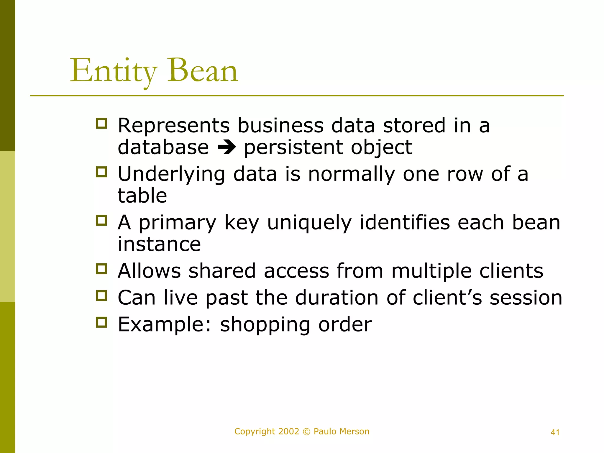 Entity Bean 
 Represents business data stored in a 
database  persistent object 
 Underlying data is normally one row of a 
table 
 A primary key uniquely identifies each bean 
instance 
 Allows shared access from multiple clients 
 Can live past the duration of client’s session 
 Example: shopping order 
Copyright 2002 © Paulo Merson 41 
 