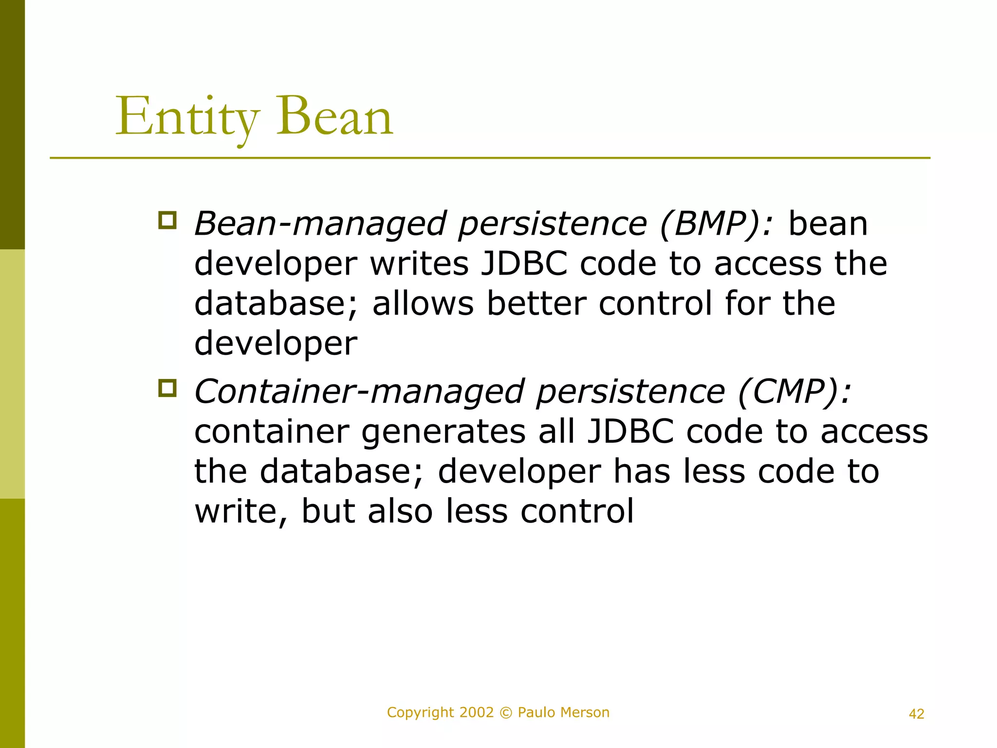 Entity Bean 
 Bean-managed persistence (BMP): bean 
developer writes JDBC code to access the 
database; allows better control for the 
developer 
 Container-managed persistence (CMP): 
container generates all JDBC code to access 
the database; developer has less code to 
write, but also less control 
Copyright 2002 © Paulo Merson 42 
 