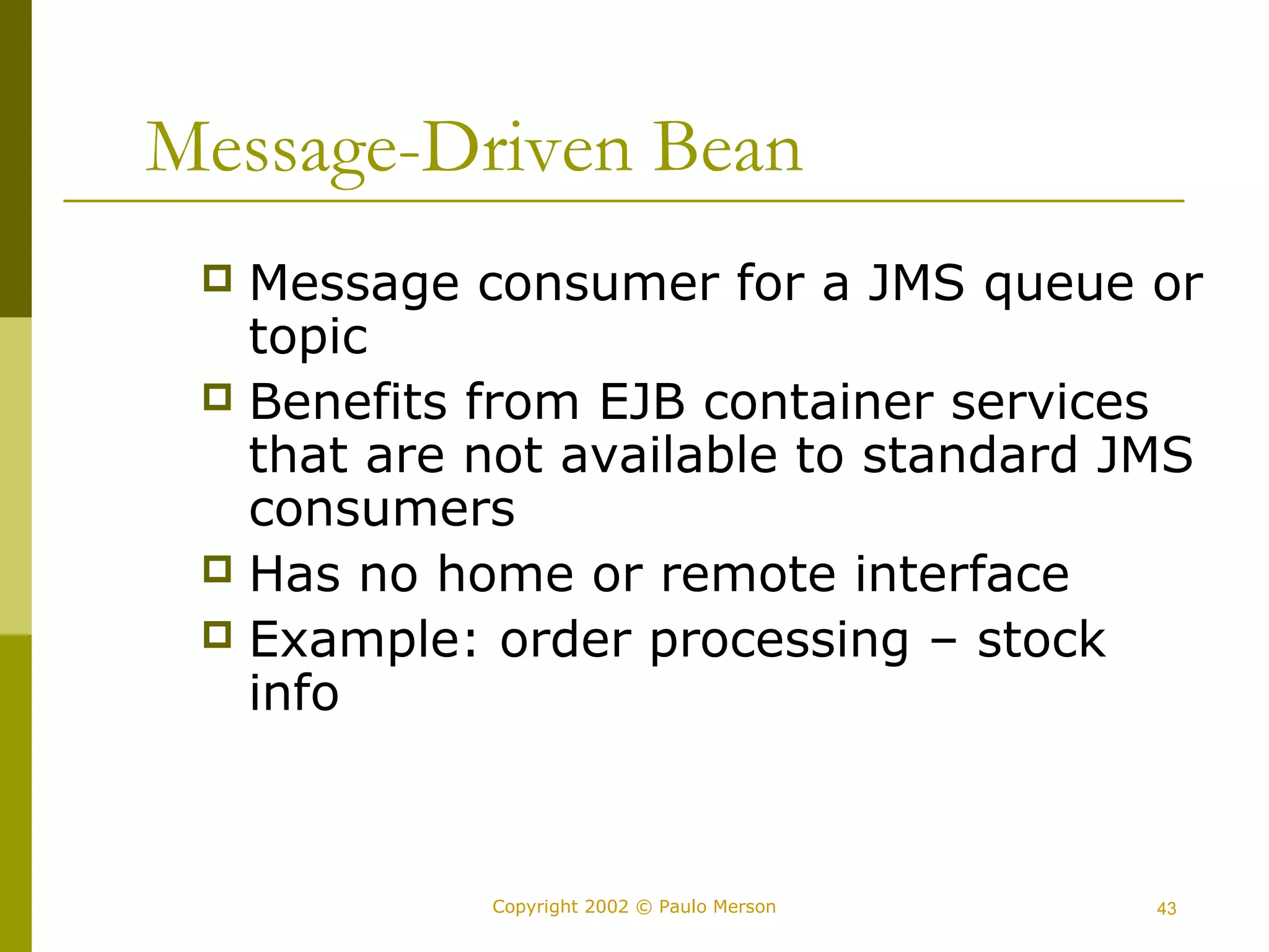 Message-Driven Bean 
 Message consumer for a JMS queue or 
topic 
 Benefits from EJB container services 
that are not available to standard JMS 
consumers 
 Has no home or remote interface 
 Example: order processing – stock 
info 
Copyright 2002 © Paulo Merson 43 
 