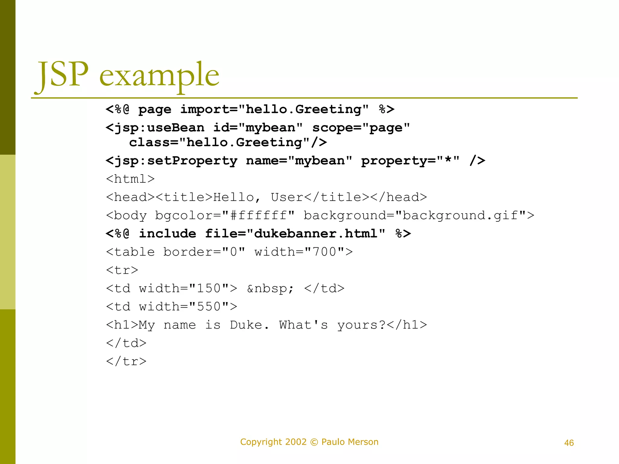 Copyright 2002 © Paulo Merson 46 
JSP example 
<%@ page import="hello.Greeting" %> 
<jsp:useBean id="mybean" scope="page" 
class="hello.Greeting"/> 
<jsp:setProperty name="mybean" property="*" /> 
<html> 
<head><title>Hello, User</title></head> 
<body bgcolor="#ffffff" background="background.gif"> 
<%@ include file="dukebanner.html" %> 
<table border="0" width="700"> 
<tr> 
<td width="150"> &nbsp; </td> 
<td width="550"> 
<h1>My name is Duke. What's yours?</h1> 
</td> 
</tr> 
 