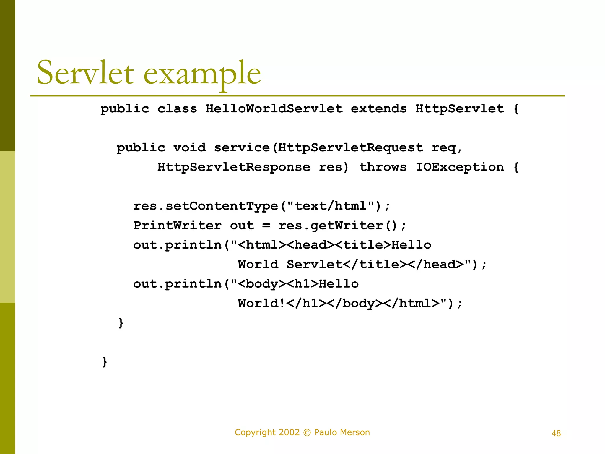 Servlet example 
public class HelloWorldServlet extends HttpServlet { 
public void service(HttpServletRequest req, 
HttpServletResponse res) throws IOException { 
res.setContentType("text/html"); 
PrintWriter out = res.getWriter(); 
out.println("<html><head><title>Hello 
World Servlet</title></head>"); 
out.println("<body><h1>Hello 
World!</h1></body></html>"); 
Copyright 2002 © Paulo Merson 48 
} 
} 
 