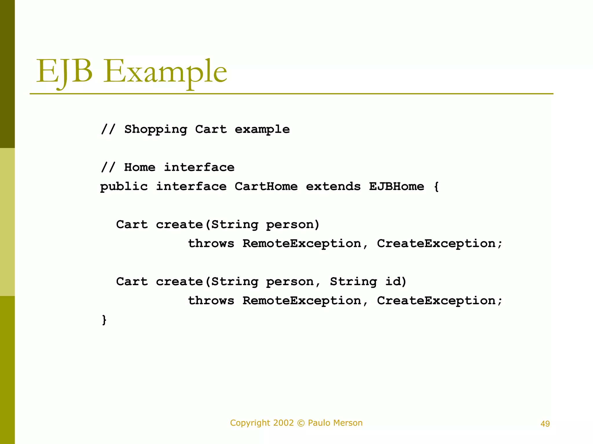 Copyright 2002 © Paulo Merson 49 
EJB Example 
// Shopping Cart example 
// Home interface 
public interface CartHome extends EJBHome { 
Cart create(String person) 
throws RemoteException, CreateException; 
Cart create(String person, String id) 
throws RemoteException, CreateException; 
} 
 