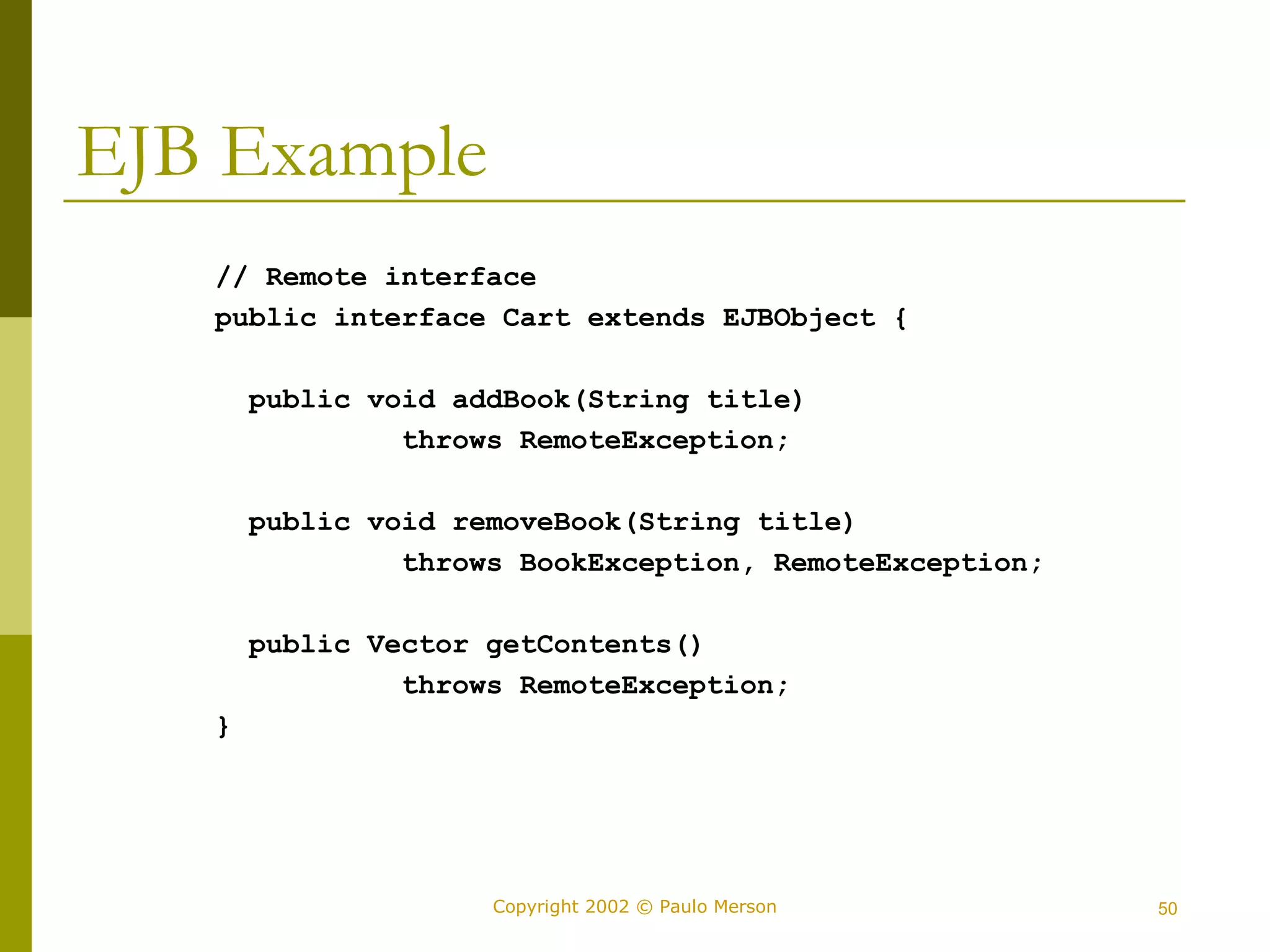 Copyright 2002 © Paulo Merson 50 
EJB Example 
// Remote interface 
public interface Cart extends EJBObject { 
public void addBook(String title) 
throws RemoteException; 
public void removeBook(String title) 
throws BookException, RemoteException; 
public Vector getContents() 
throws RemoteException; 
} 
 
